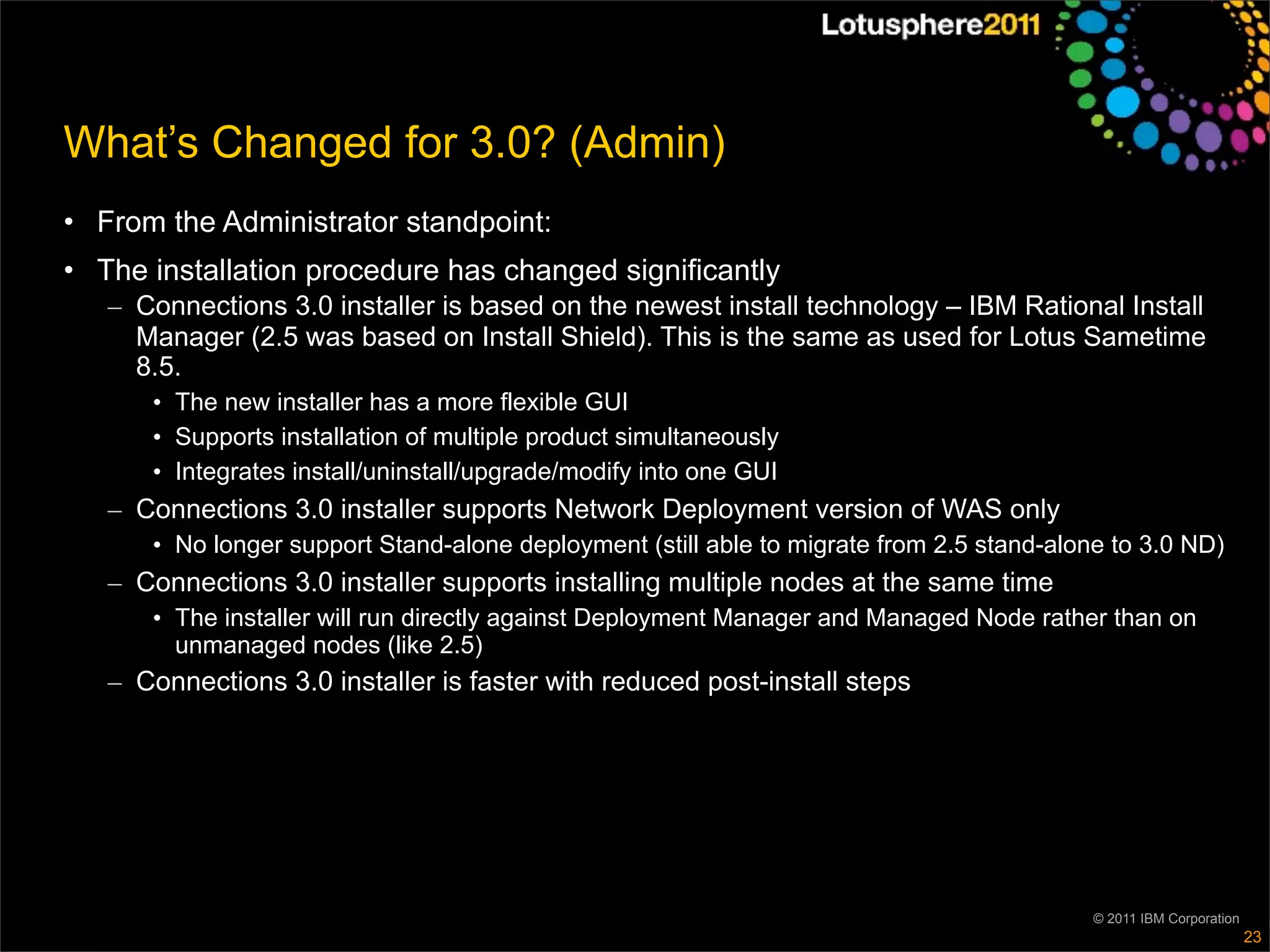 What’s Changed for 3.0? (Admin)
• From the Administrator standpoint:
• The installation procedure has changed significantly
   – Connections 3.0 installer is based on the newest install technology – IBM Rational Install
     Manager (2.5 was based on Install Shield). This is the same as used for Lotus Sametime
     8.5.
      • The new installer has a more flexible GUI
      • Supports installation of multiple product simultaneously
      • Integrates install/uninstall/upgrade/modify into one GUI
   – Connections 3.0 installer supports Network Deployment version of WAS only
      • No longer support Stand-alone deployment (still able to migrate from 2.5 stand-alone to 3.0 ND)
   – Connections 3.0 installer supports installing multiple nodes at the same time
      • The installer will run directly against Deployment Manager and Managed Node rather than on
        unmanaged nodes (like 2.5)
   – Connections 3.0 installer is faster with reduced post-install steps




                                                                                           © 2011 IBM Corporation
                                                                                                                    23
 