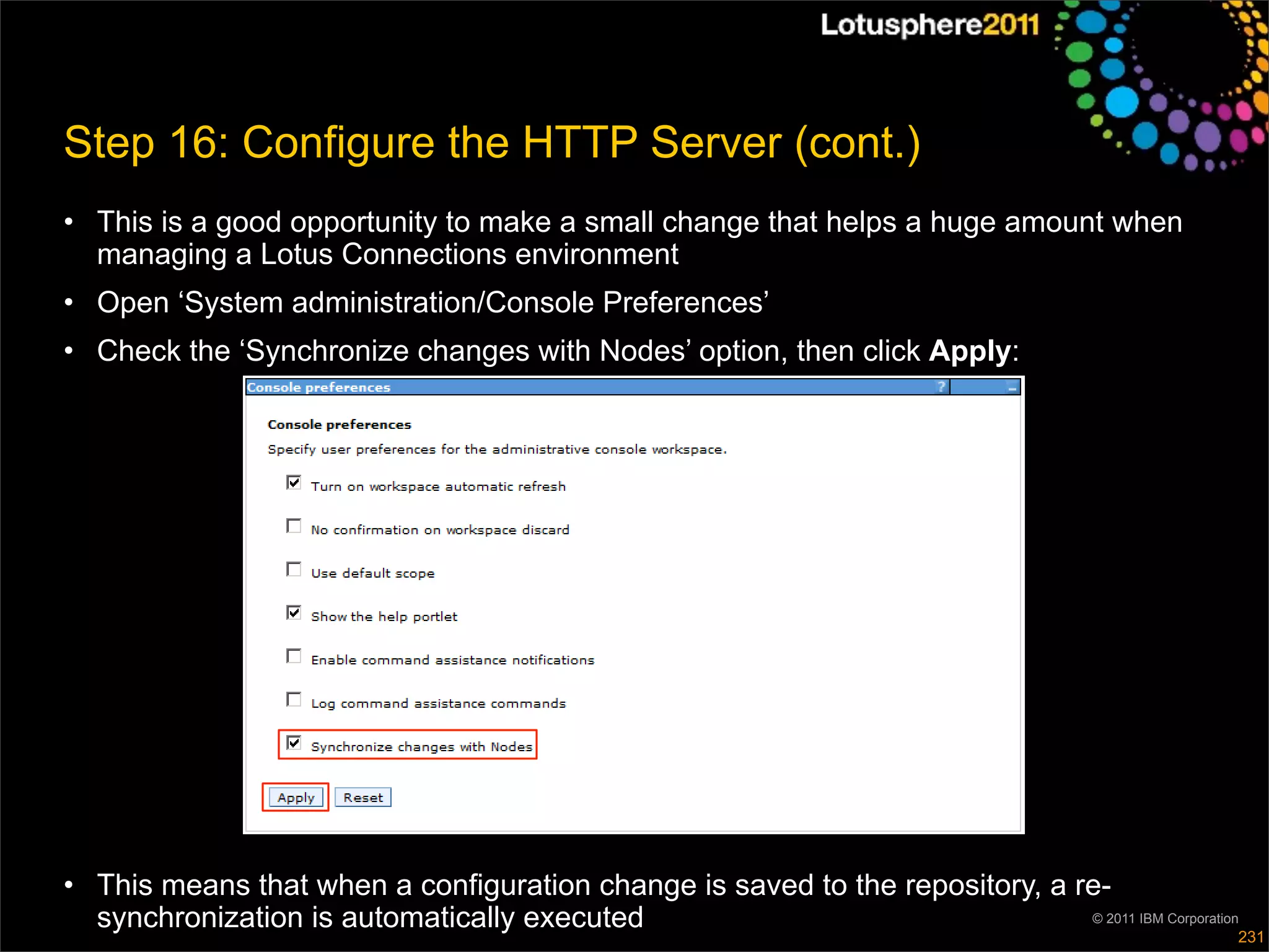 Step 16: Configure the HTTP Server (cont.)
• This is a good opportunity to make a small change that helps a huge amount when
  managing a Lotus Connections environment
• Open ‘System administration/Console Preferences’
• Check the ‘Synchronize changes with Nodes’ option, then click Apply:




• This means that when a configuration change is saved to the repository, a re-
  synchronization is automatically executed                                  © 2011 IBM Corporation
                                                                                                  231
 