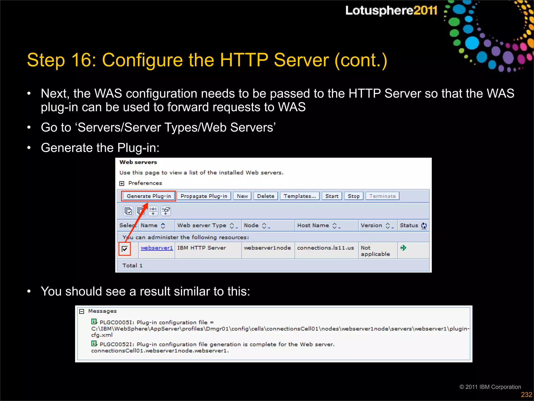 Step 16: Configure the HTTP Server (cont.)
• Next, the WAS configuration needs to be passed to the HTTP Server so that the WAS
  plug-in can be used to forward requests to WAS
• Go to ‘Servers/Server Types/Web Servers’
• Generate the Plug-in:




• You should see a result similar to this:




                                                                         © 2011 IBM Corporation
                                                                                              232
 