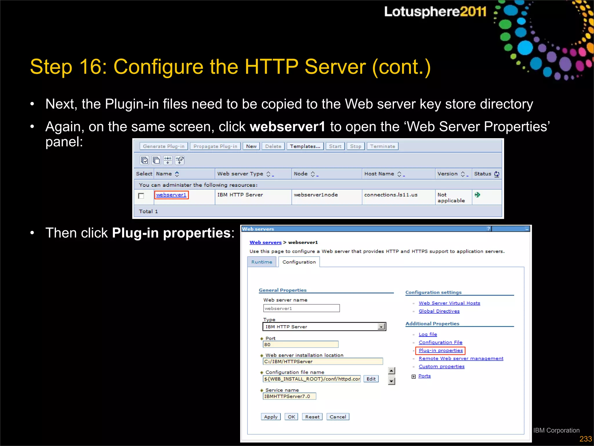 Step 16: Configure the HTTP Server (cont.)
• Next, the Plugin-in files need to be copied to the Web server key store directory
• Again, on the same screen, click webserver1 to open the ‘Web Server Properties’
  panel:




• Then click Plug-in properties:




                                                                               © 2011 IBM Corporation
                                                                                                    233
 