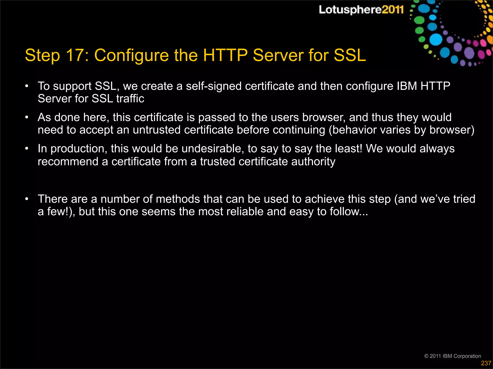 Step 17: Configure the HTTP Server for SSL
• To support SSL, we create a self-signed certificate and then configure IBM HTTP
  Server for SSL traffic
• As done here, this certificate is passed to the users browser, and thus they would
  need to accept an untrusted certificate before continuing (behavior varies by browser)
• In production, this would be undesirable, to say to say the least! We would always
  recommend a certificate from a trusted certificate authority


• There are a number of methods that can be used to achieve this step (and we’ve tried
  a few!), but this one seems the most reliable and easy to follow...




                                                                              © 2011 IBM Corporation
                                                                                                   237
 