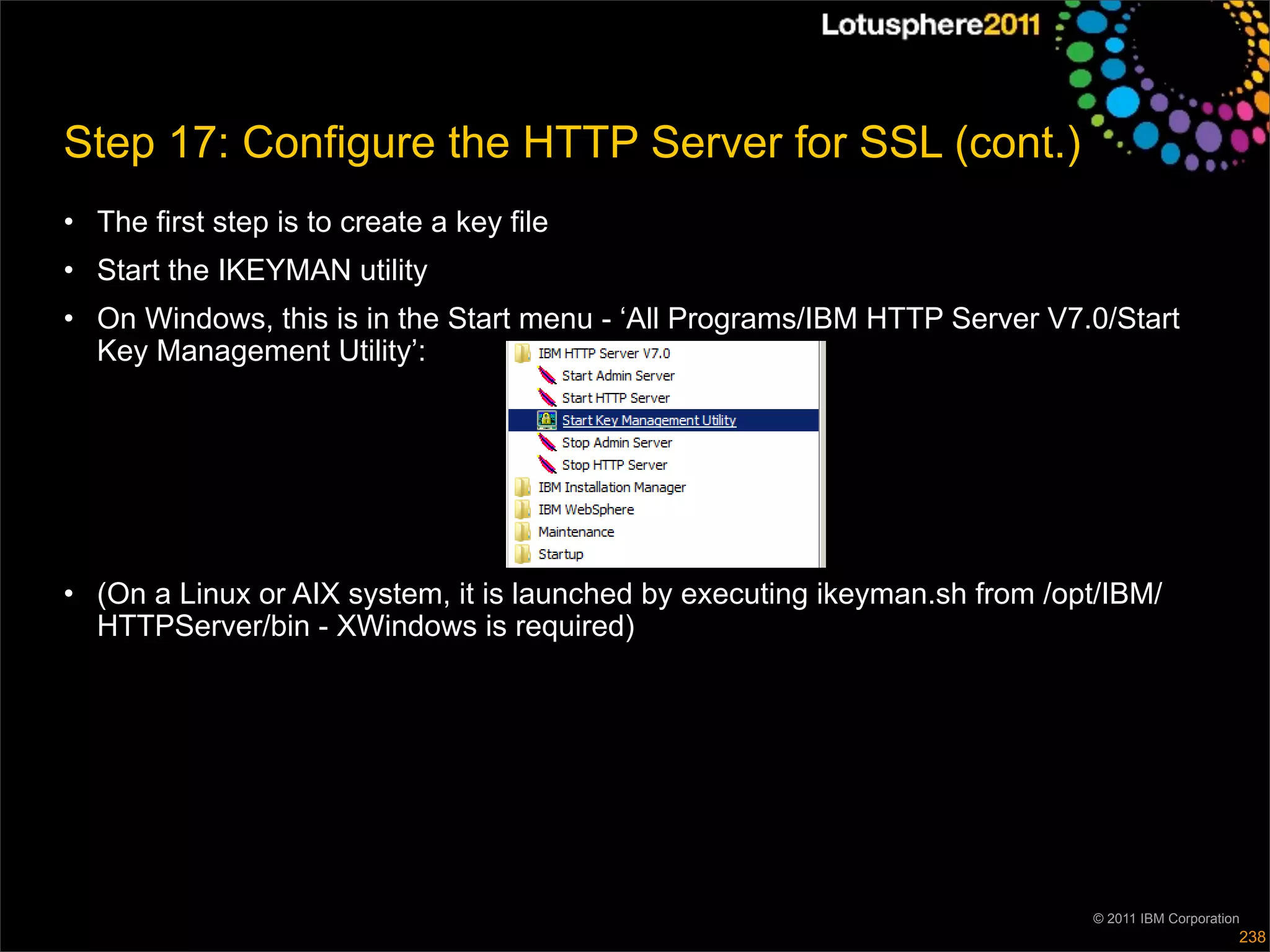 Step 17: Configure the HTTP Server for SSL (cont.)
• The first step is to create a key file
• Start the IKEYMAN utility
• On Windows, this is in the Start menu - ‘All Programs/IBM HTTP Server V7.0/Start
  Key Management Utility’:




• (On a Linux or AIX system, it is launched by executing ikeyman.sh from /opt/IBM/
  HTTPServer/bin - XWindows is required)




                                                                            © 2011 IBM Corporation
                                                                                                 238
 