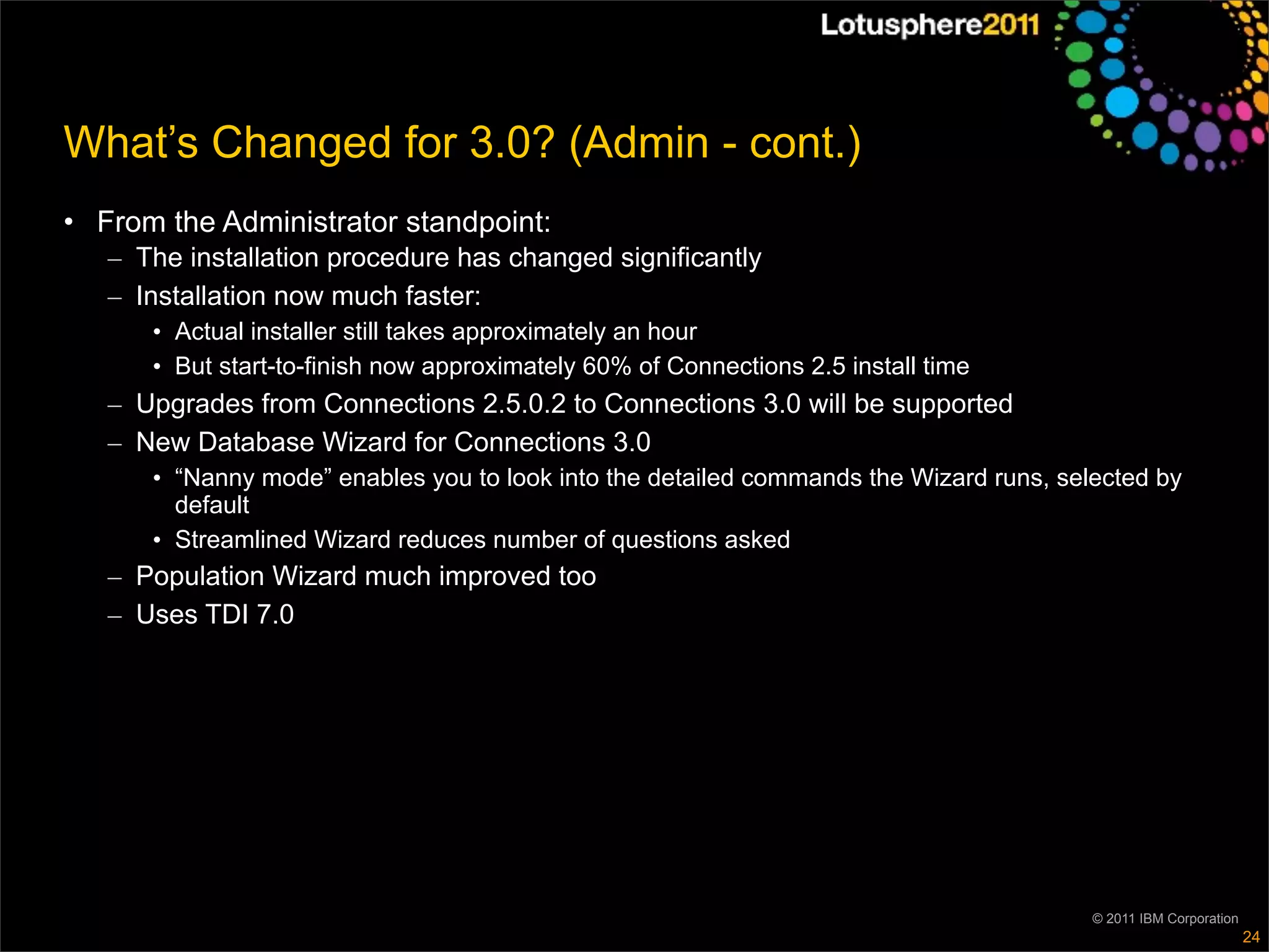 What’s Changed for 3.0? (Admin - cont.)
• From the Administrator standpoint:
   – The installation procedure has changed significantly
   – Installation now much faster:
      • Actual installer still takes approximately an hour
      • But start-to-finish now approximately 60% of Connections 2.5 install time
   – Upgrades from Connections 2.5.0.2 to Connections 3.0 will be supported
   – New Database Wizard for Connections 3.0
      • “Nanny mode” enables you to look into the detailed commands the Wizard runs, selected by
        default
      • Streamlined Wizard reduces number of questions asked
   – Population Wizard much improved too
   – Uses TDI 7.0




                                                                                        © 2011 IBM Corporation
                                                                                                                 24
 