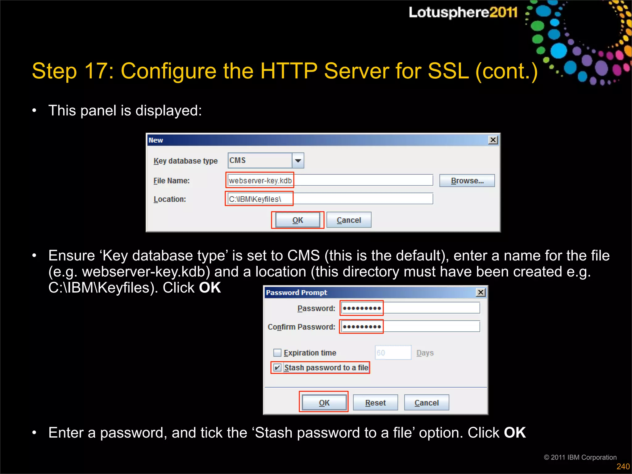 Step 17: Configure the HTTP Server for SSL (cont.)
• This panel is displayed:




• Ensure ‘Key database type’ is set to CMS (this is the default), enter a name for the file
  (e.g. webserver-key.kdb) and a location (this directory must have been created e.g.
  C:IBMKeyfiles). Click OK




• Enter a password, and tick the ‘Stash password to a file’ option. Click OK
                                                                                © 2011 IBM Corporation
                                                                                                     240
 