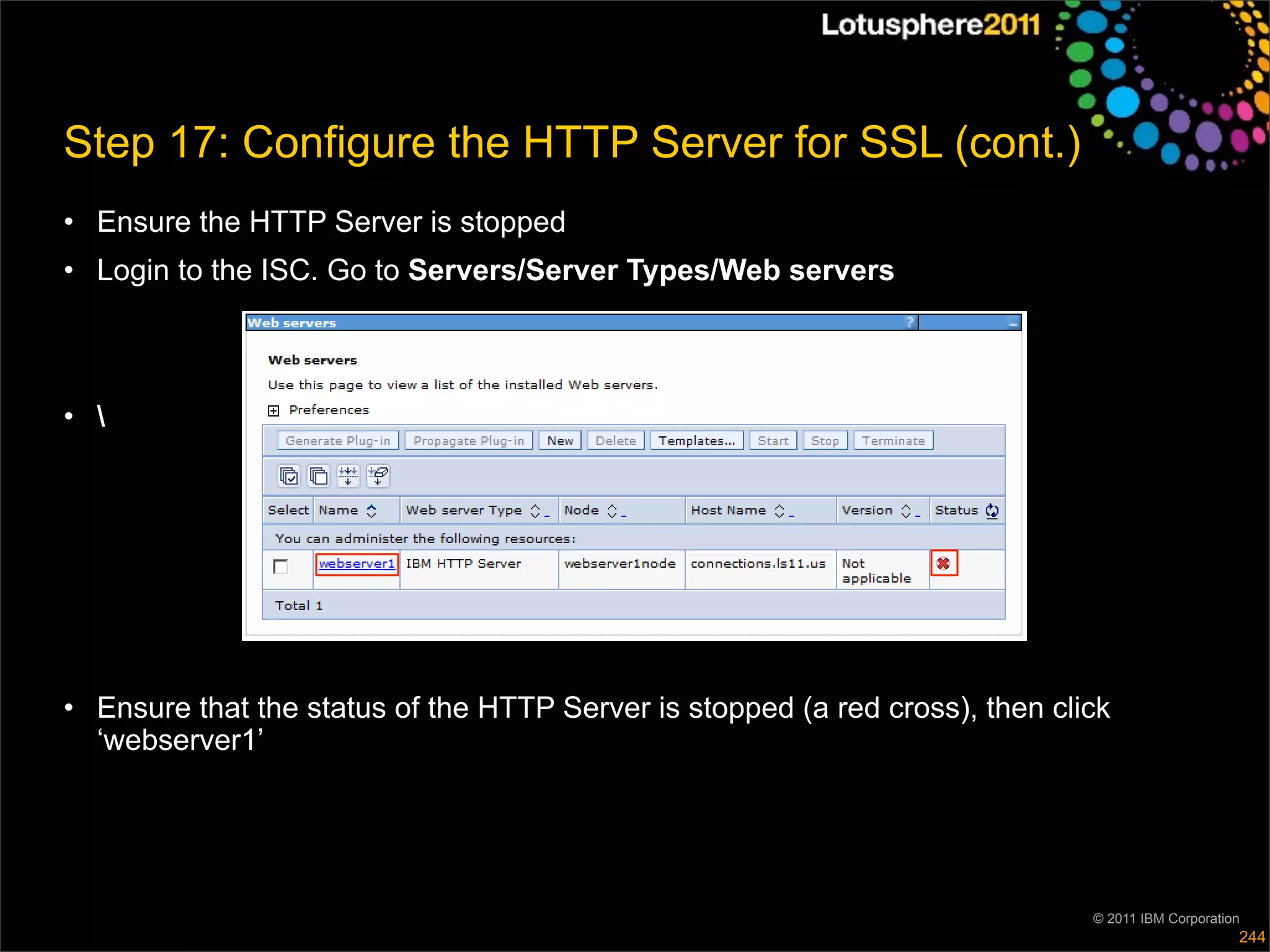 Step 17: Configure the HTTP Server for SSL (cont.)
• Ensure the HTTP Server is stopped
• Login to the ISC. Go to Servers/Server Types/Web servers



• 




• Ensure that the status of the HTTP Server is stopped (a red cross), then click
  ‘webserver1’




                                                                              © 2011 IBM Corporation
                                                                                                   244
 