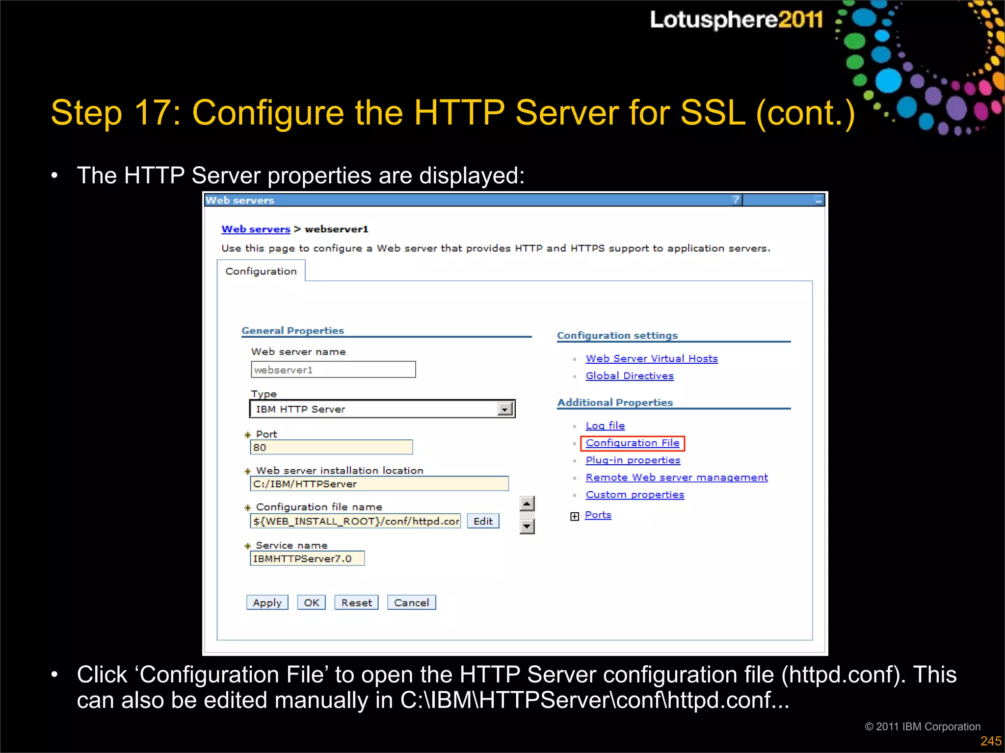 Step 17: Configure the HTTP Server for SSL (cont.)
• The HTTP Server properties are displayed:




• Click ‘Configuration File’ to open the HTTP Server configuration file (httpd.conf). This
  can also be edited manually in C:IBMHTTPServerconfhttpd.conf...
                                                                                © 2011 IBM Corporation
                                                                                                     245
 