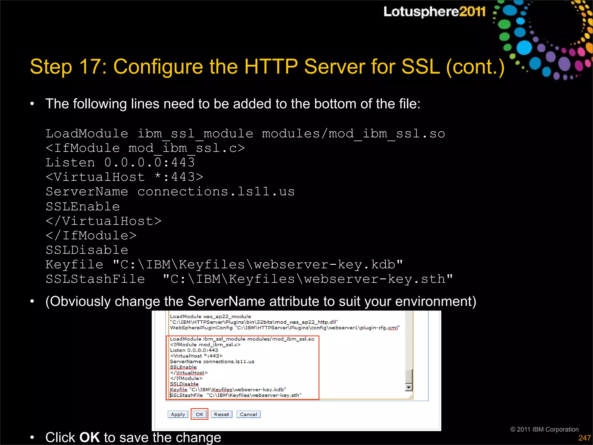 Step 17: Configure the HTTP Server for SSL (cont.)
• The following lines need to be added to the bottom of the file:

  LoadModule ibm_ssl_module modules/mod_ibm_ssl.so
  <IfModule mod_ibm_ssl.c>
  Listen 0.0.0.0:443
  <VirtualHost *:443>
  ServerName connections.ls11.us
  SSLEnable
  </VirtualHost>
  </IfModule>
  SSLDisable
  Keyfile "C:IBMKeyfileswebserver-key.kdb"
  SSLStashFile "C:IBMKeyfileswebserver-key.sth"
• (Obviously change the ServerName attribute to suit your environment)




                                                                         © 2011 IBM Corporation
• Click OK to save the change                                                                 247
 
