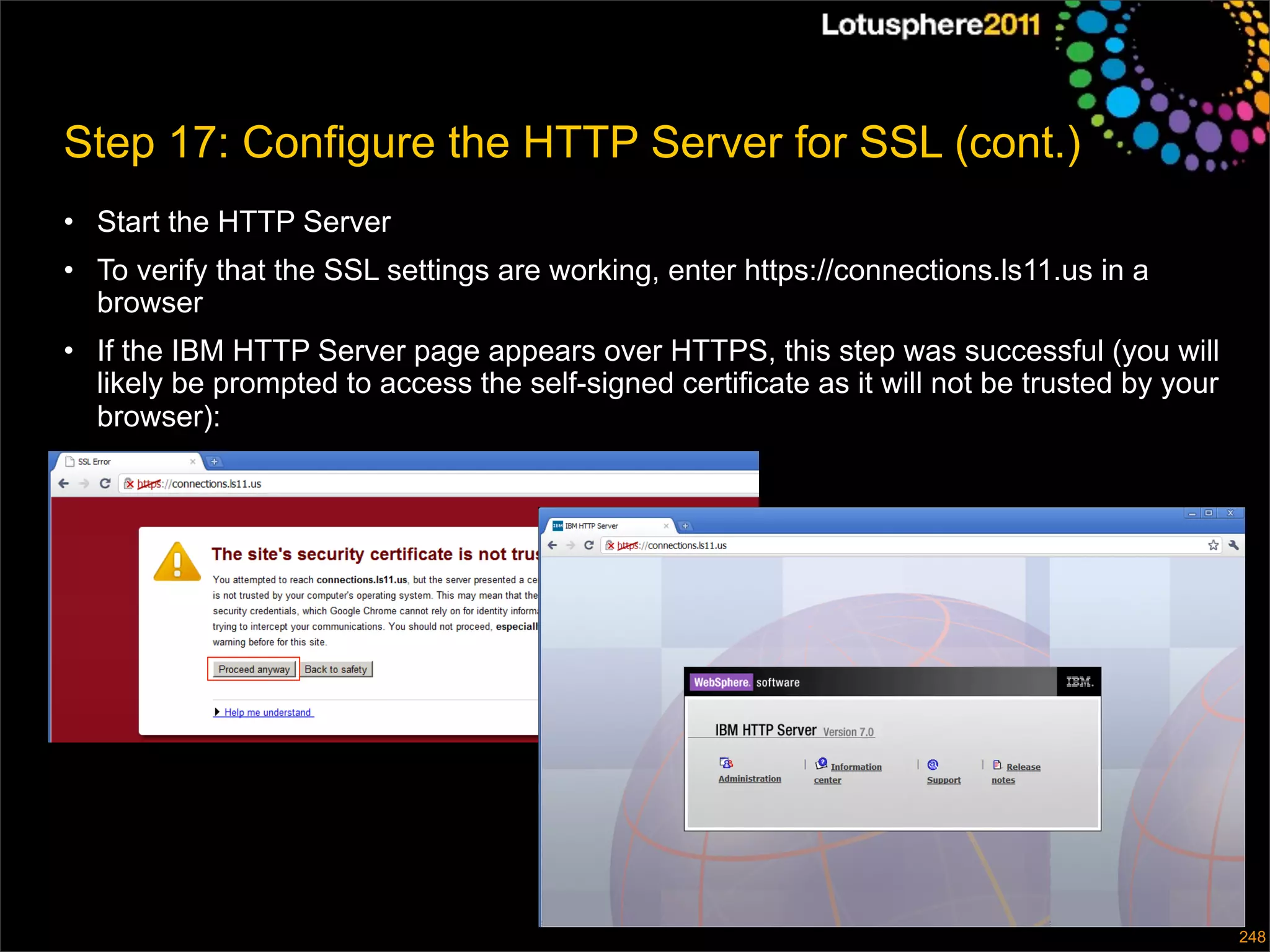 Step 17: Configure the HTTP Server for SSL (cont.)
• Start the HTTP Server
• To verify that the SSL settings are working, enter https://connections.ls11.us in a
  browser
• If the IBM HTTP Server page appears over HTTPS, this step was successful (you will
  likely be prompted to access the self-signed certificate as it will not be trusted by your
  browser):




                                                                                 © 2011 IBM Corporation
                                                                                                      248
 