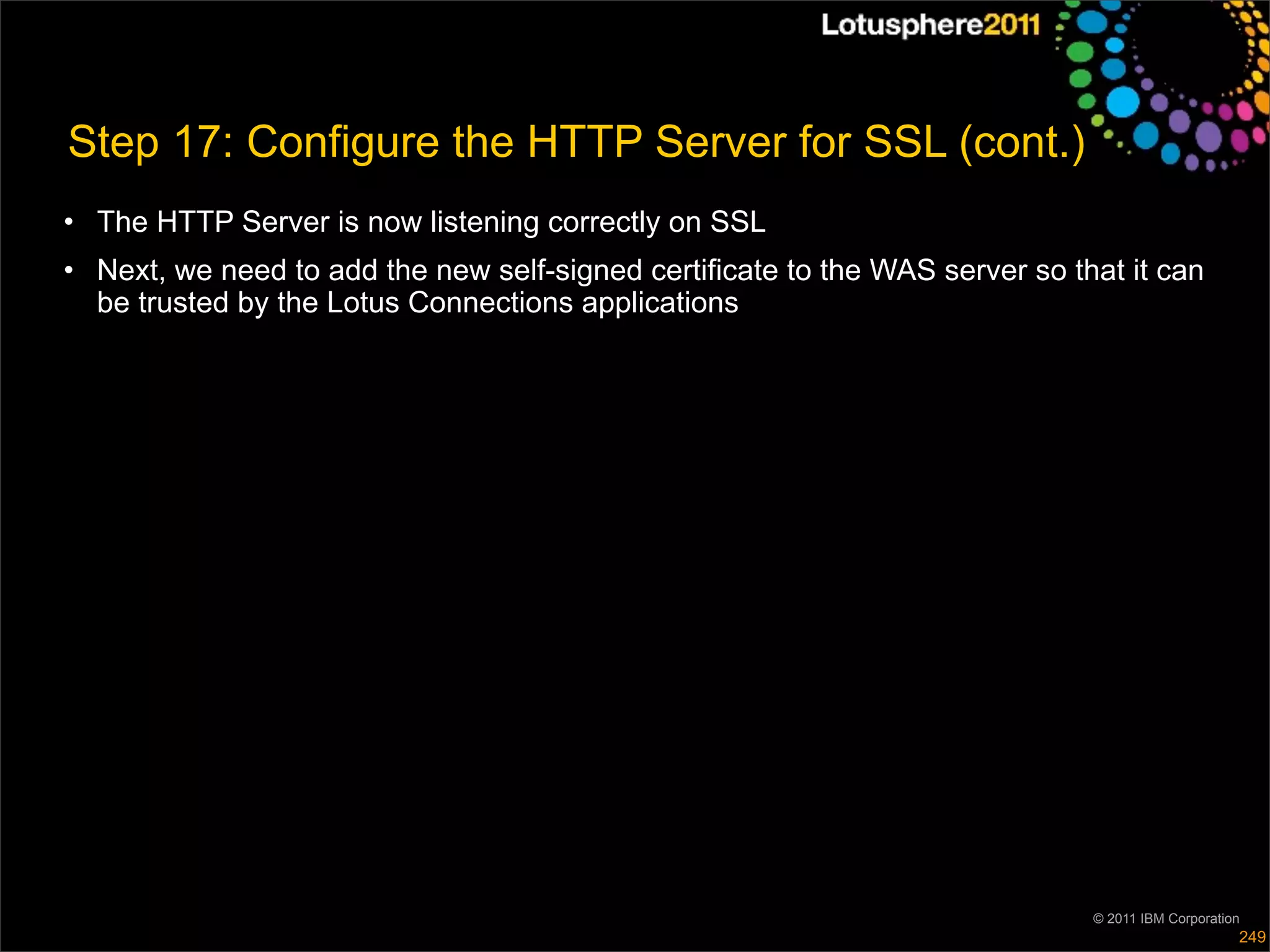 Step 17: Configure the HTTP Server for SSL (cont.)
• The HTTP Server is now listening correctly on SSL
• Next, we need to add the new self-signed certificate to the WAS server so that it can
  be trusted by the Lotus Connections applications




                                                                              © 2011 IBM Corporation
                                                                                                   249
 