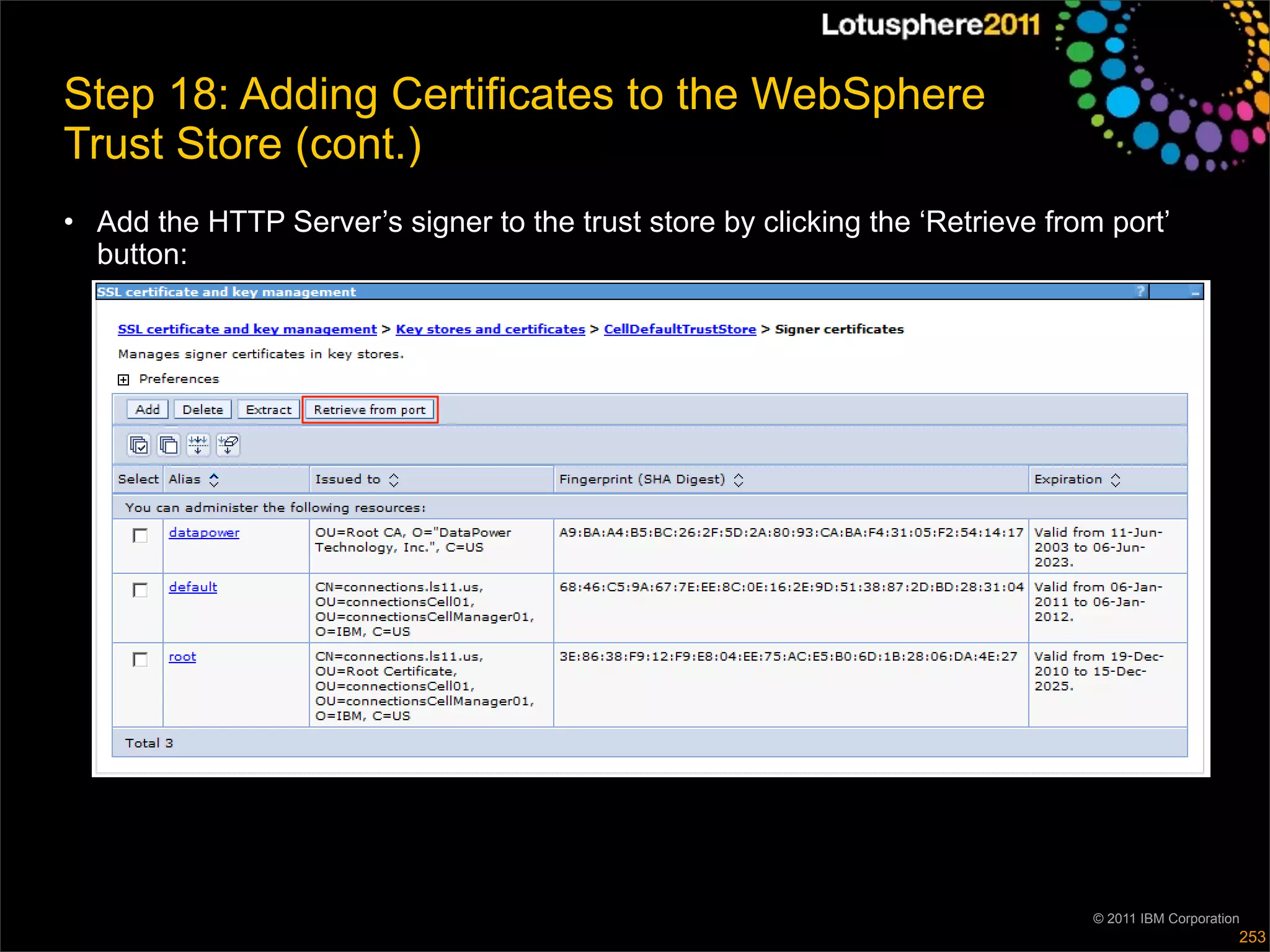 Step 18: Adding Certificates to the WebSphere
Trust Store (cont.)
• Add the HTTP Server’s signer to the trust store by clicking the ‘Retrieve from port’
  button:




                                                                                © 2011 IBM Corporation
                                                                                                     253
 