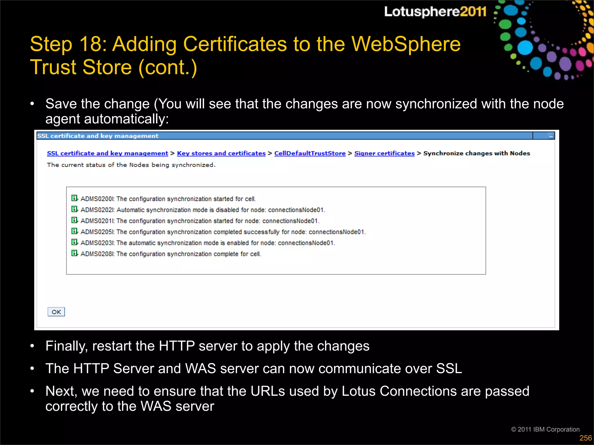 Step 18: Adding Certificates to the WebSphere
Trust Store (cont.)
• Save the change (You will see that the changes are now synchronized with the node
  agent automatically:




• Finally, restart the HTTP server to apply the changes
• The HTTP Server and WAS server can now communicate over SSL
• Next, we need to ensure that the URLs used by Lotus Connections are passed
  correctly to the WAS server
                                                                          © 2011 IBM Corporation
                                                                                               256
 