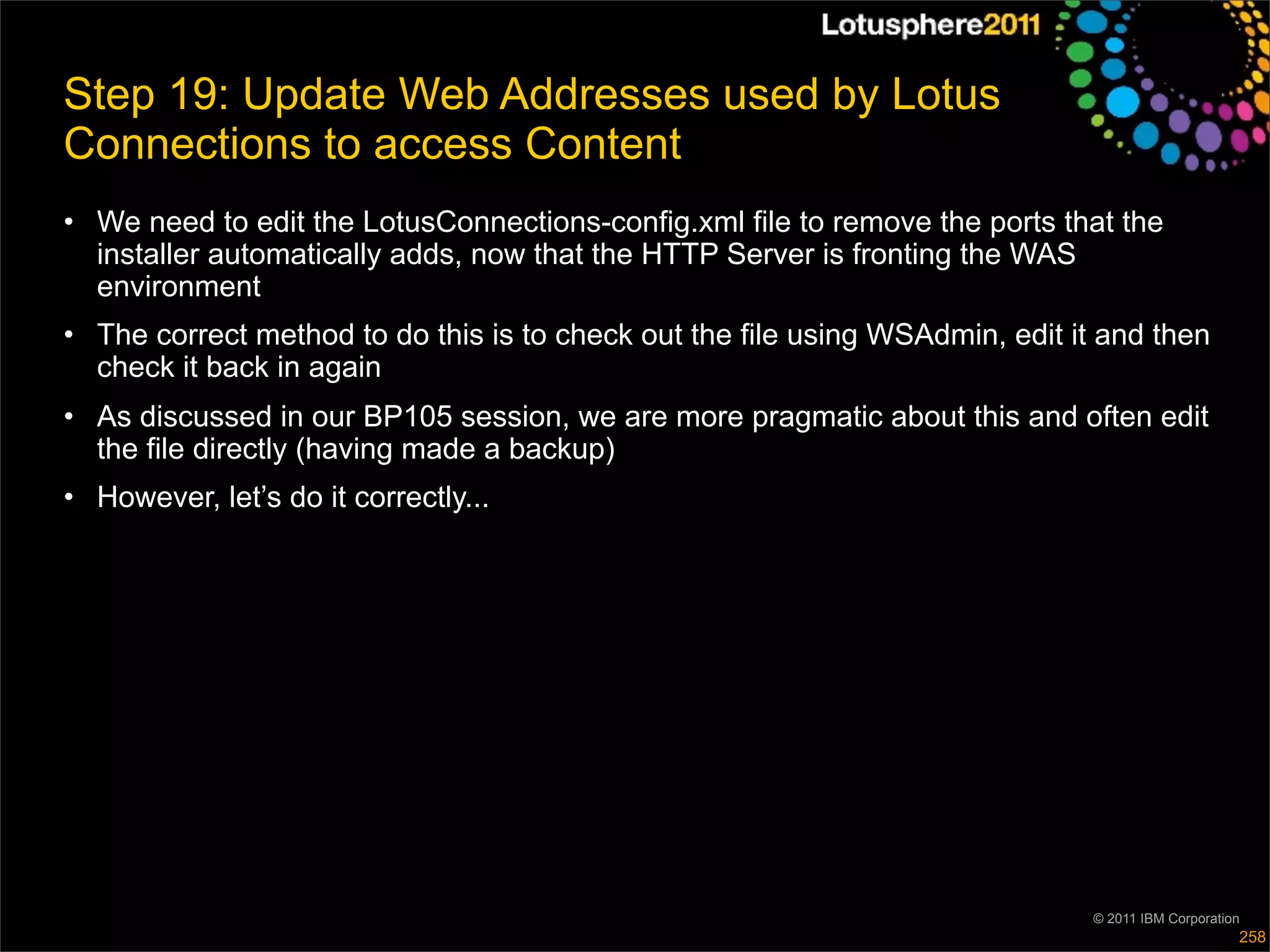 Step 19: Update Web Addresses used by Lotus
Connections to access Content
• We need to edit the LotusConnections-config.xml file to remove the ports that the
  installer automatically adds, now that the HTTP Server is fronting the WAS
  environment
• The correct method to do this is to check out the file using WSAdmin, edit it and then
  check it back in again
• As discussed in our BP105 session, we are more pragmatic about this and often edit
  the file directly (having made a backup)
• However, let’s do it correctly...




                                                                               © 2011 IBM Corporation
                                                                                                    258
 