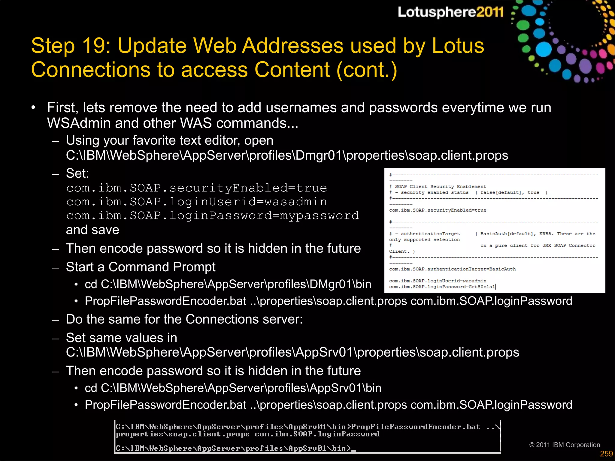 Step 19: Update Web Addresses used by Lotus
Connections to access Content (cont.)
• First, lets remove the need to add usernames and passwords everytime we run
  WSAdmin and other WAS commands...
   – Using your favorite text editor, open
     C:IBMWebSphereAppServerprofilesDmgr01propertiessoap.client.props
   – Set:
     com.ibm.SOAP.securityEnabled=true
     com.ibm.SOAP.loginUserid=wasadmin
     com.ibm.SOAP.loginPassword=mypassword
     and save
   – Then encode password so it is hidden in the future
   – Start a Command Prompt
      • cd C:IBMWebSphereAppServerprofilesDMgr01bin
      • PropFilePasswordEncoder.bat ..propertiessoap.client.props com.ibm.SOAP.loginPassword
   – Do the same for the Connections server:
   – Set same values in
     C:IBMWebSphereAppServerprofilesAppSrv01propertiessoap.client.props
   – Then encode password so it is hidden in the future
      • cd C:IBMWebSphereAppServerprofilesAppSrv01bin
      • PropFilePasswordEncoder.bat ..propertiessoap.client.props com.ibm.SOAP.loginPassword


                                                                                      © 2011 IBM Corporation
                                                                                                           259
 