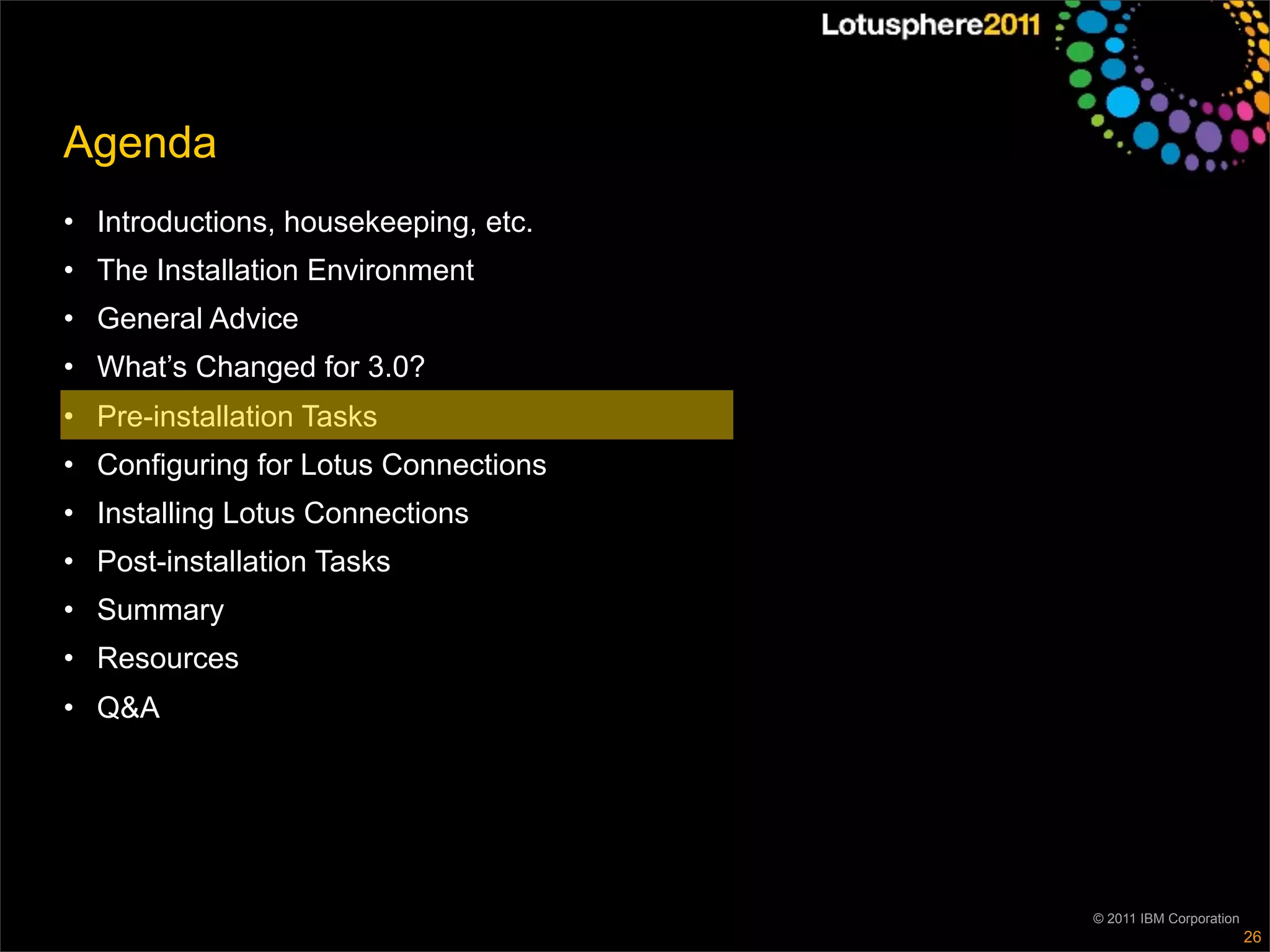 Agenda
• Introductions, housekeeping, etc.
• The Installation Environment
• General Advice
• What’s Changed for 3.0?
• Pre-installation Tasks
• Configuring for Lotus Connections
• Installing Lotus Connections
• Post-installation Tasks
• Summary
• Resources
• Q&A




                                      © 2011 IBM Corporation
                                                               26
 