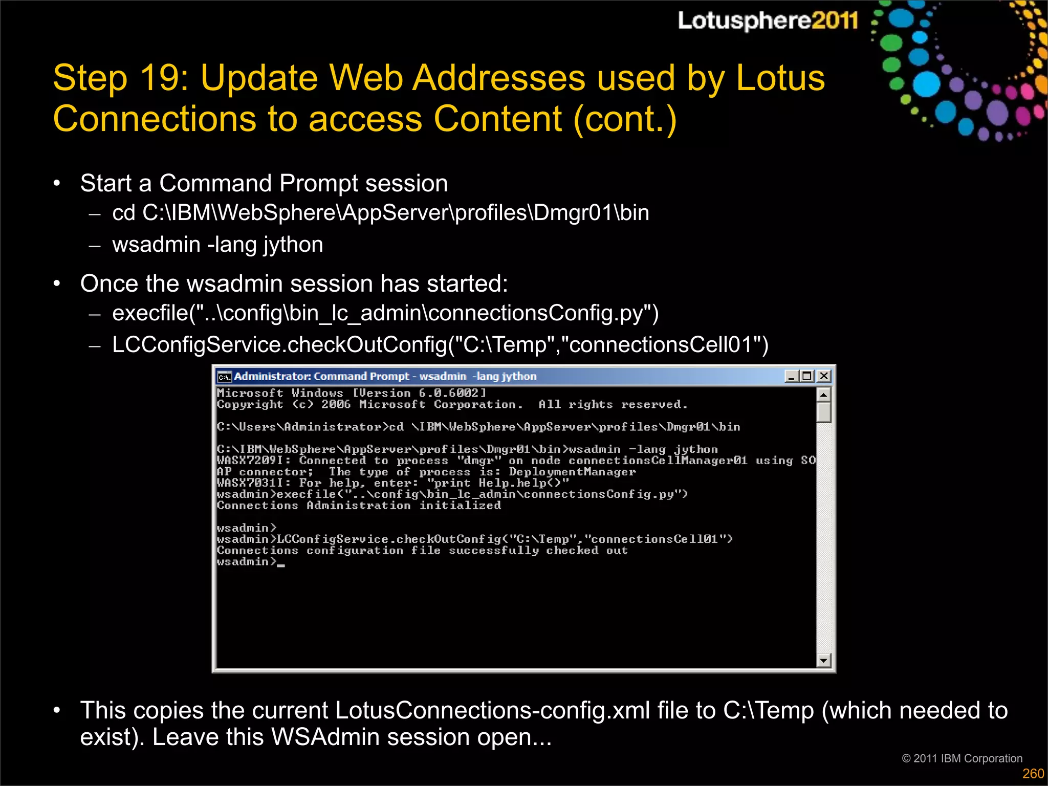 Step 19: Update Web Addresses used by Lotus
Connections to access Content (cont.)
• Start a Command Prompt session
   – cd C:IBMWebSphereAppServerprofilesDmgr01bin
   – wsadmin -lang jython
• Once the wsadmin session has started:
   – execfile("..configbin_lc_adminconnectionsConfig.py")
   – LCConfigService.checkOutConfig("C:Temp","connectionsCell01")




• This copies the current LotusConnections-config.xml file to C:Temp (which needed to
  exist). Leave this WSAdmin session open...
                                                                            © 2011 IBM Corporation
                                                                                                 260
 