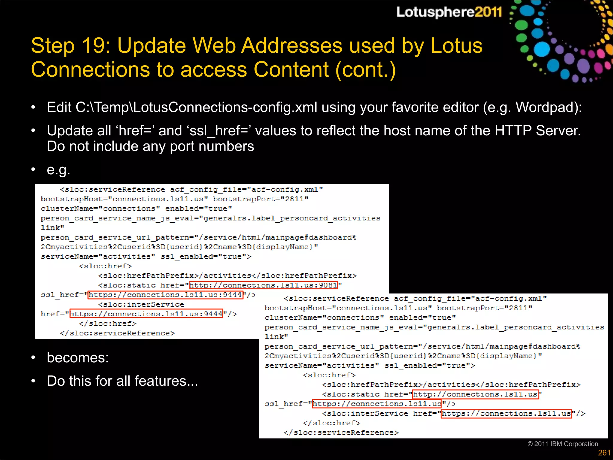 Step 19: Update Web Addresses used by Lotus
Connections to access Content (cont.)
• Edit C:TempLotusConnections-config.xml using your favorite editor (e.g. Wordpad):
• Update all ‘href=’ and ‘ssl_href=’ values to reflect the host name of the HTTP Server.
  Do not include any port numbers
• e.g.




• becomes:
• Do this for all features...



                                                                               © 2011 IBM Corporation
                                                                                                    261
 