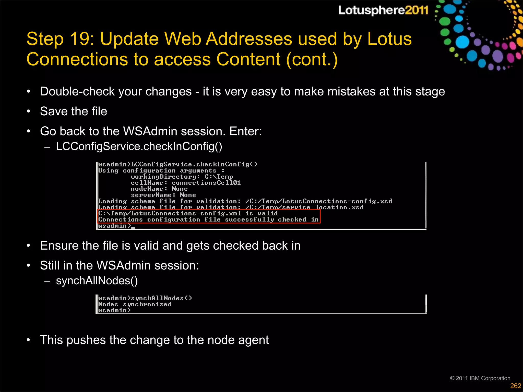 Step 19: Update Web Addresses used by Lotus
Connections to access Content (cont.)
• Double-check your changes - it is very easy to make mistakes at this stage
• Save the file
• Go back to the WSAdmin session. Enter:
   – LCConfigService.checkInConfig()




• Ensure the file is valid and gets checked back in
• Still in the WSAdmin session:
   – synchAllNodes()




• This pushes the change to the node agent

                                                                               © 2011 IBM Corporation
                                                                                                    262
 