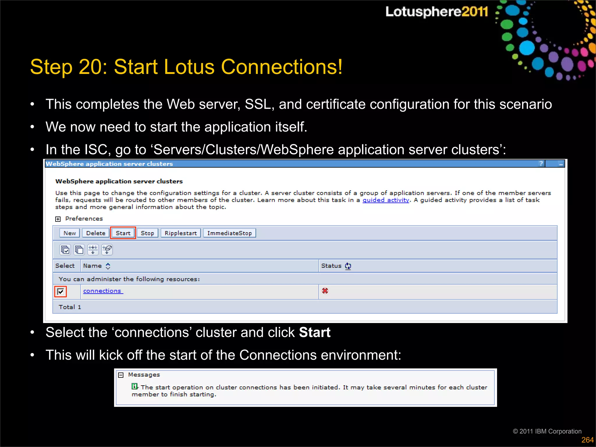Step 20: Start Lotus Connections!
• This completes the Web server, SSL, and certificate configuration for this scenario
• We now need to start the application itself.
• In the ISC, go to ‘Servers/Clusters/WebSphere application server clusters’:




• Select the ‘connections’ cluster and click Start
• This will kick off the start of the Connections environment:




                                                                                © 2011 IBM Corporation
                                                                                                     264
 