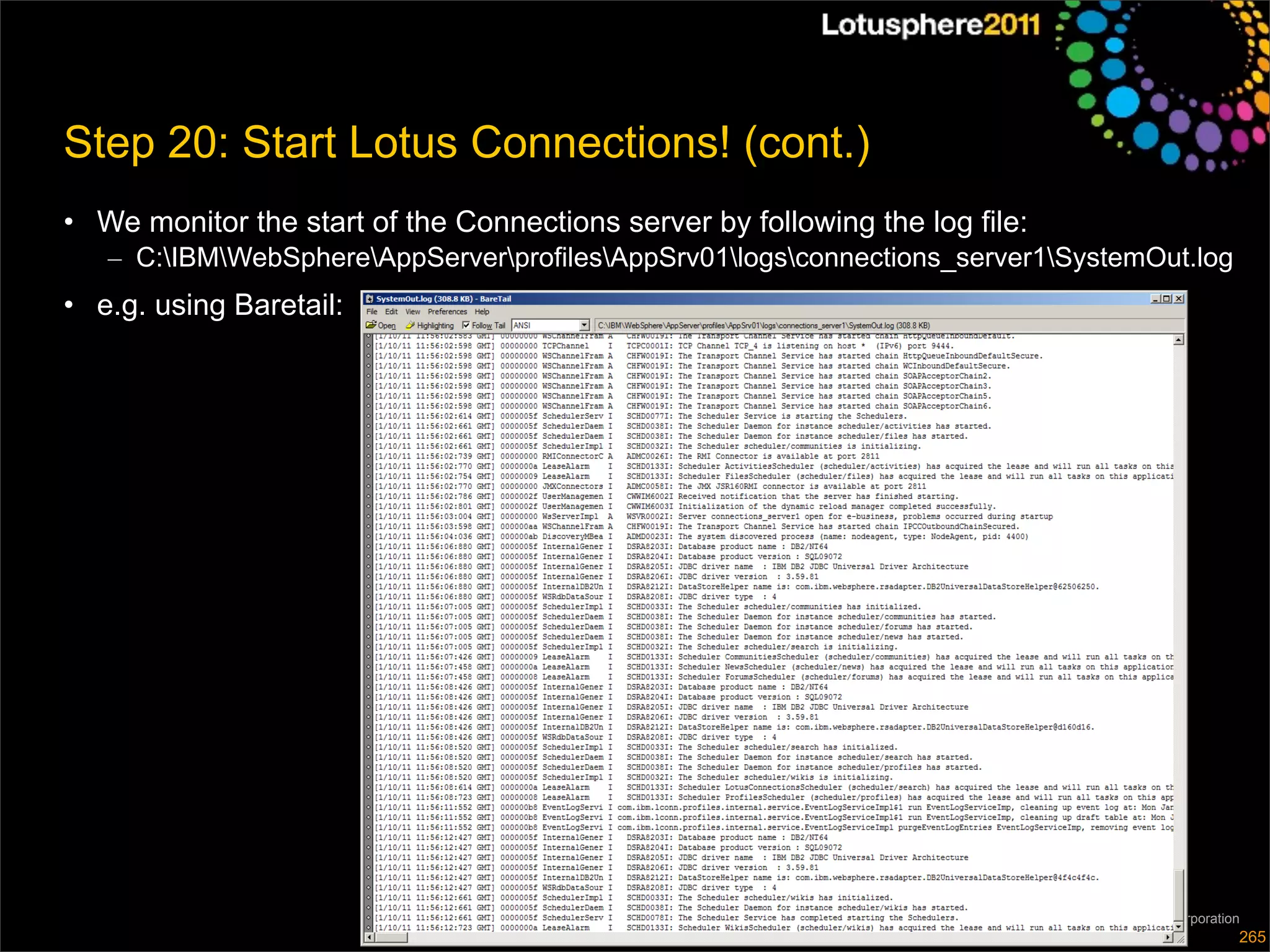 Step 20: Start Lotus Connections! (cont.)
• We monitor the start of the Connections server by following the log file:
   – C:IBMWebSphereAppServerprofilesAppSrv01logsconnections_server1SystemOut.log
• e.g. using Baretail:




                                                                              © 2011 IBM Corporation
                                                                                                   265
 