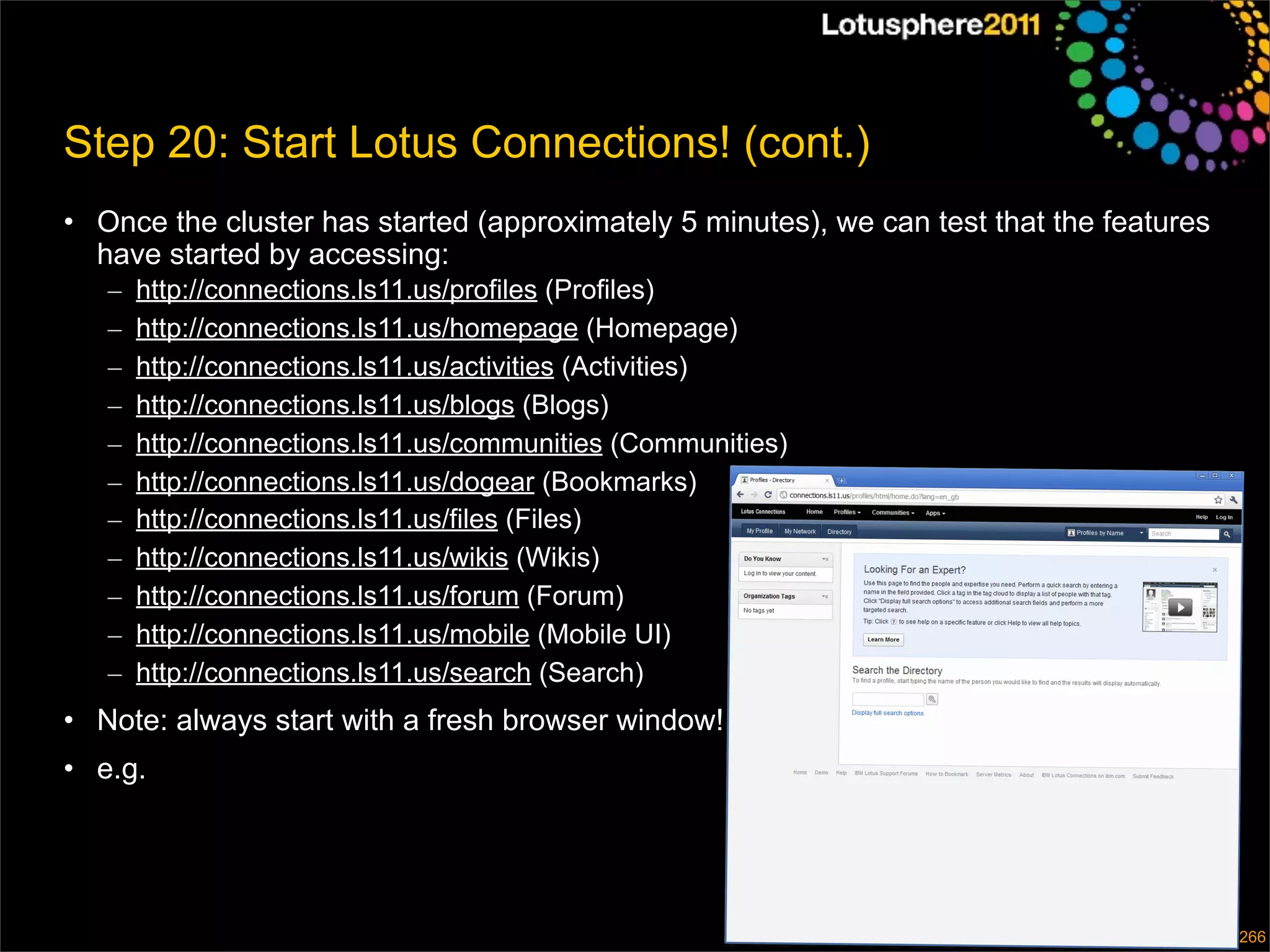 Step 20: Start Lotus Connections! (cont.)
• Once the cluster has started (approximately 5 minutes), we can test that the features
  have started by accessing:
   –   http://connections.ls11.us/profiles (Profiles)
   –   http://connections.ls11.us/homepage (Homepage)
   –   http://connections.ls11.us/activities (Activities)
   –   http://connections.ls11.us/blogs (Blogs)
   –   http://connections.ls11.us/communities (Communities)
   –   http://connections.ls11.us/dogear (Bookmarks)
   –   http://connections.ls11.us/files (Files)
   –   http://connections.ls11.us/wikis (Wikis)
   –   http://connections.ls11.us/forum (Forum)
   –   http://connections.ls11.us/mobile (Mobile UI)
   –   http://connections.ls11.us/search (Search)
• Note: always start with a fresh browser window!
• e.g.



                                                                              © 2011 IBM Corporation
                                                                                                   266
 