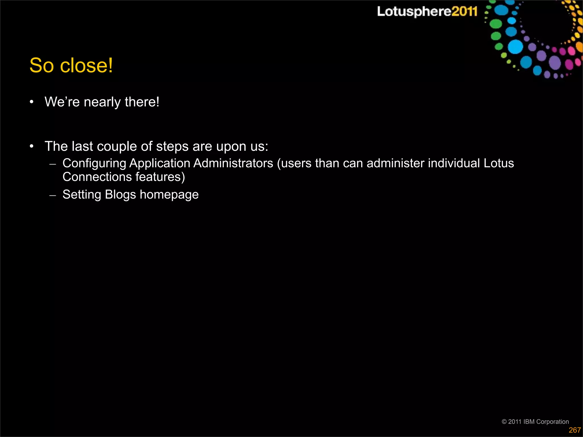 So close!
• We’re nearly there!


• The last couple of steps are upon us:
   – Configuring Application Administrators (users than can administer individual Lotus
     Connections features)
   – Setting Blogs homepage




                                                                                    © 2011 IBM Corporation
                                                                                                         267
 