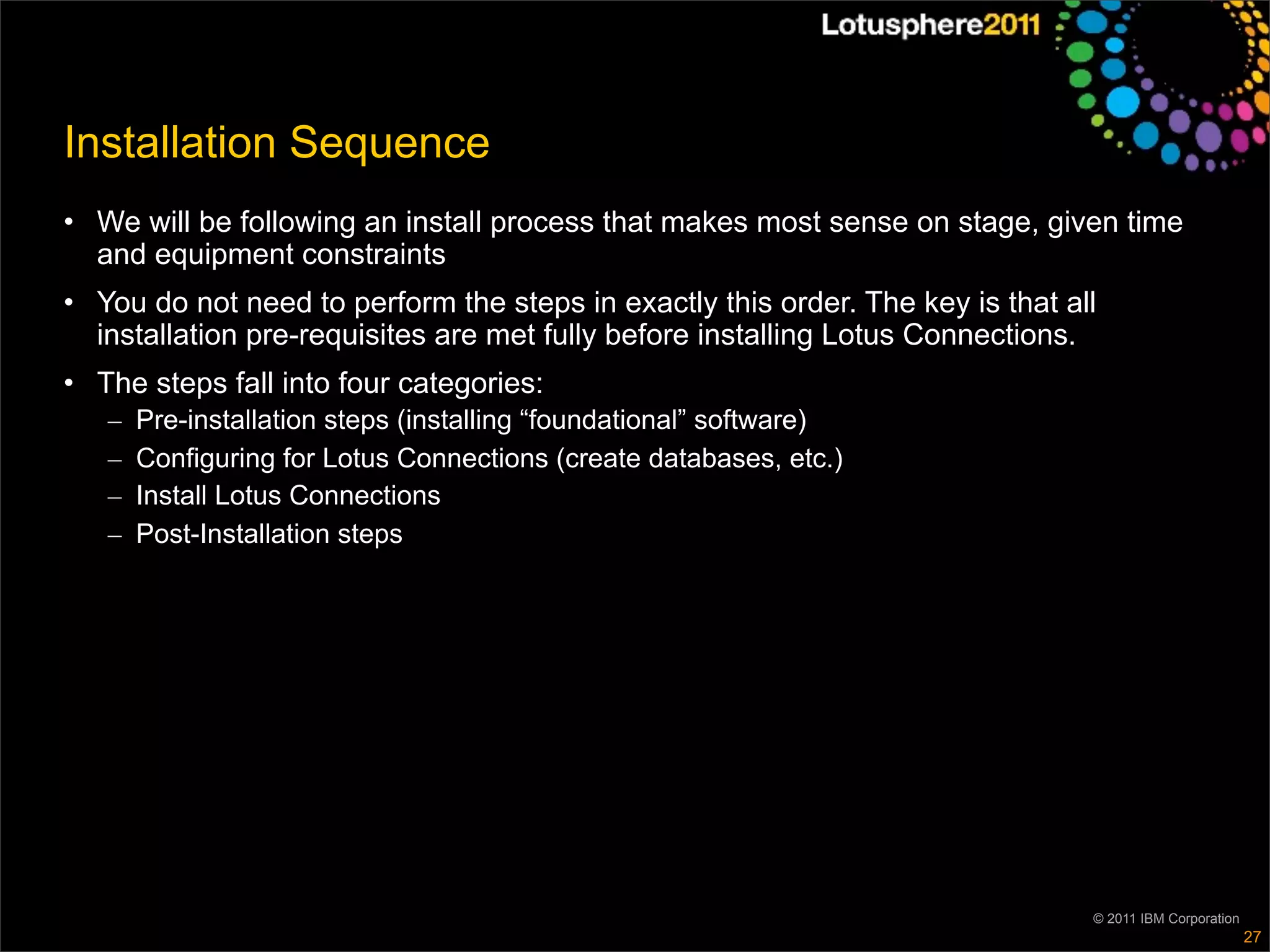 Installation Sequence
• We will be following an install process that makes most sense on stage, given time
  and equipment constraints
• You do not need to perform the steps in exactly this order. The key is that all
  installation pre-requisites are met fully before installing Lotus Connections.
• The steps fall into four categories:
   –   Pre-installation steps (installing “foundational” software)
   –   Configuring for Lotus Connections (create databases, etc.)
   –   Install Lotus Connections
   –   Post-Installation steps




                                                                                © 2011 IBM Corporation
                                                                                                         27
 