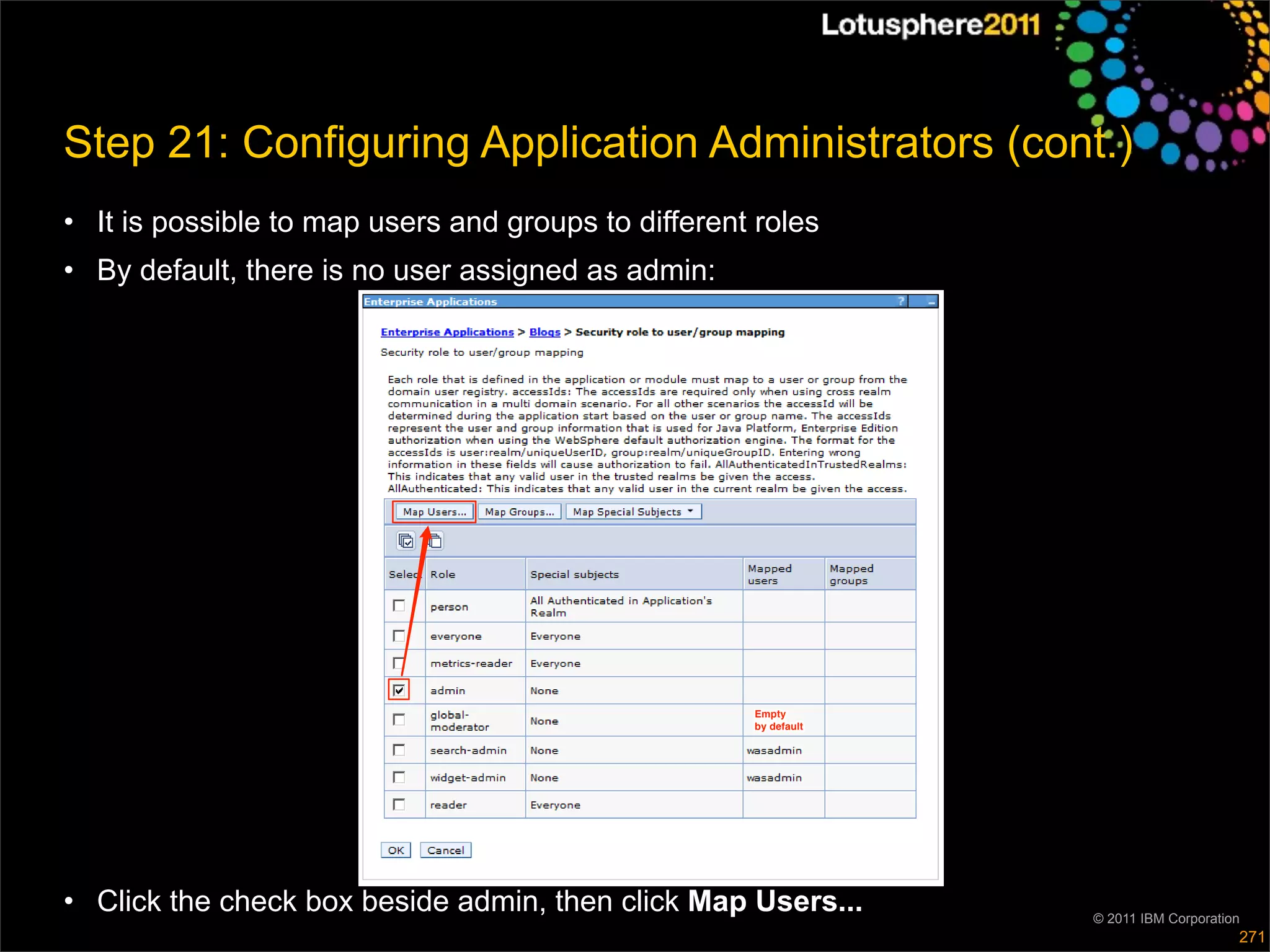 Step 21: Configuring Application Administrators (cont.)
• It is possible to map users and groups to different roles
• By default, there is no user assigned as admin:




                                                     Empty
                                                     by default




• Click the check box beside admin, then click Map Users...       © 2011 IBM Corporation
                                                                                       271
 