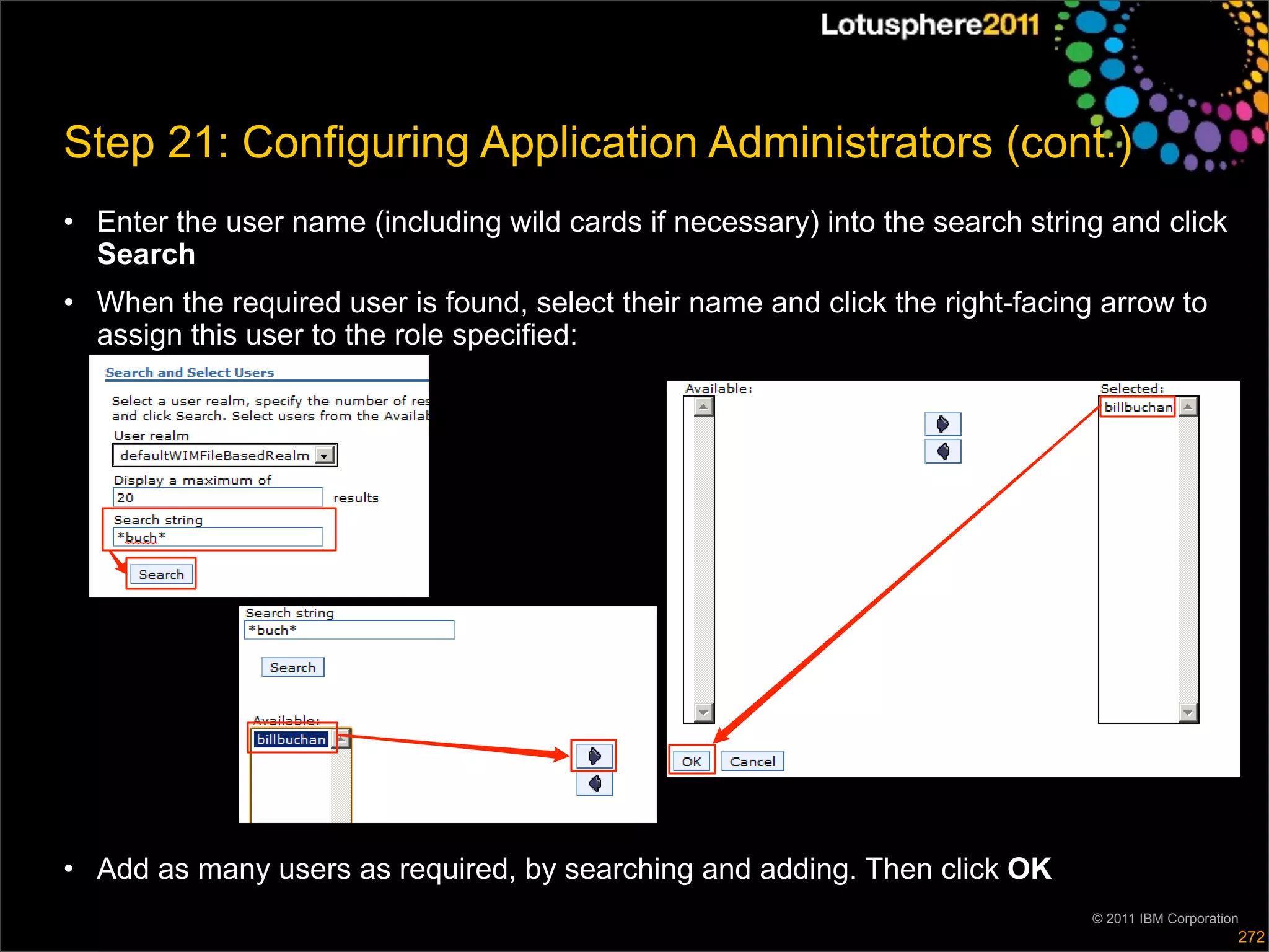 Step 21: Configuring Application Administrators (cont.)
• Enter the user name (including wild cards if necessary) into the search string and click
  Search
• When the required user is found, select their name and click the right-facing arrow to
  assign this user to the role specified:




• Add as many users as required, by searching and adding. Then click OK
                                                                               © 2011 IBM Corporation
                                                                                                    272
 