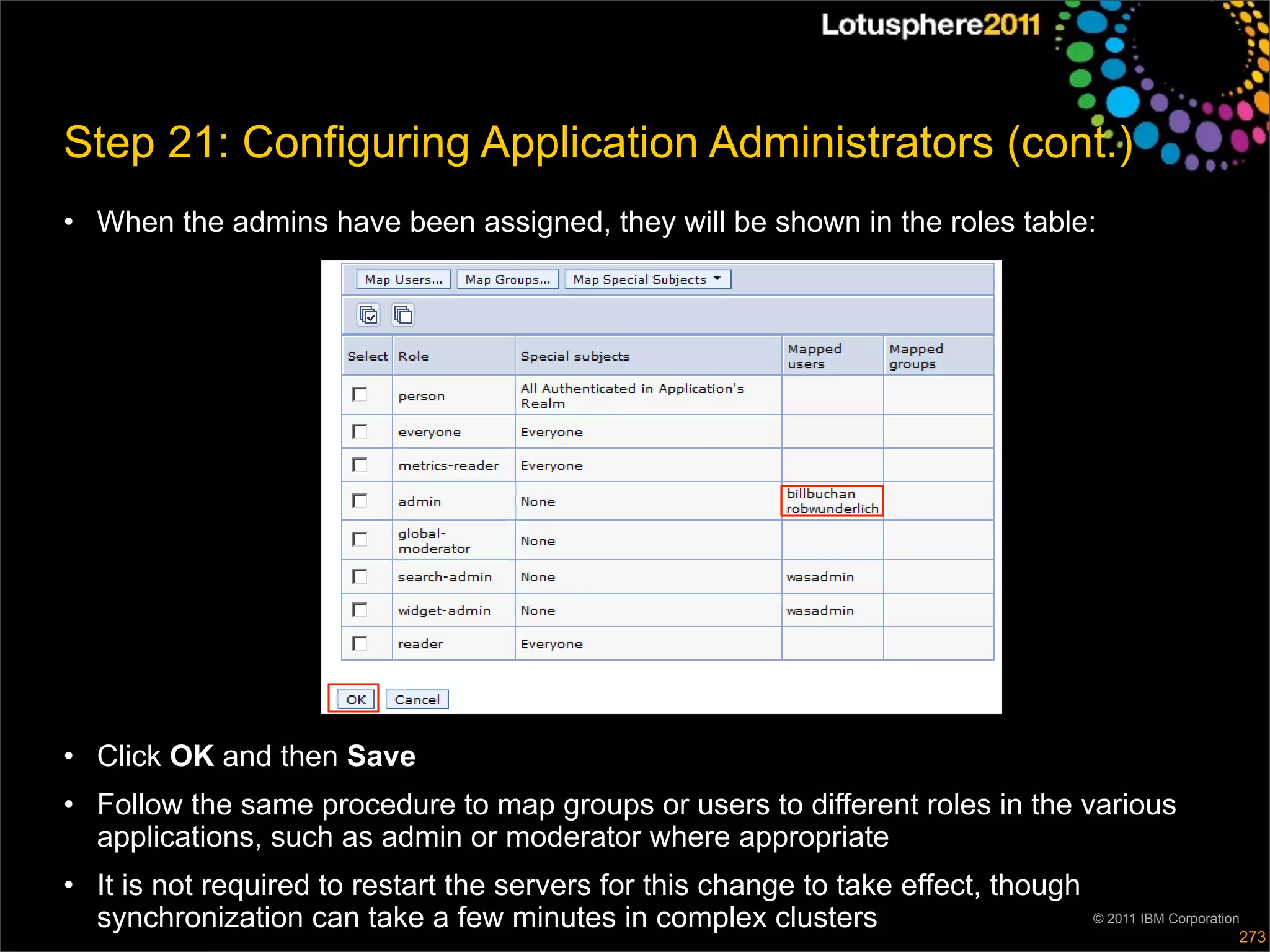 Step 21: Configuring Application Administrators (cont.)
• When the admins have been assigned, they will be shown in the roles table:




• Click OK and then Save
• Follow the same procedure to map groups or users to different roles in the various
  applications, such as admin or moderator where appropriate
• It is not required to restart the servers for this change to take effect, though
  synchronization can take a few minutes in complex clusters                         © 2011 IBM Corporation
                                                                                                          273
 