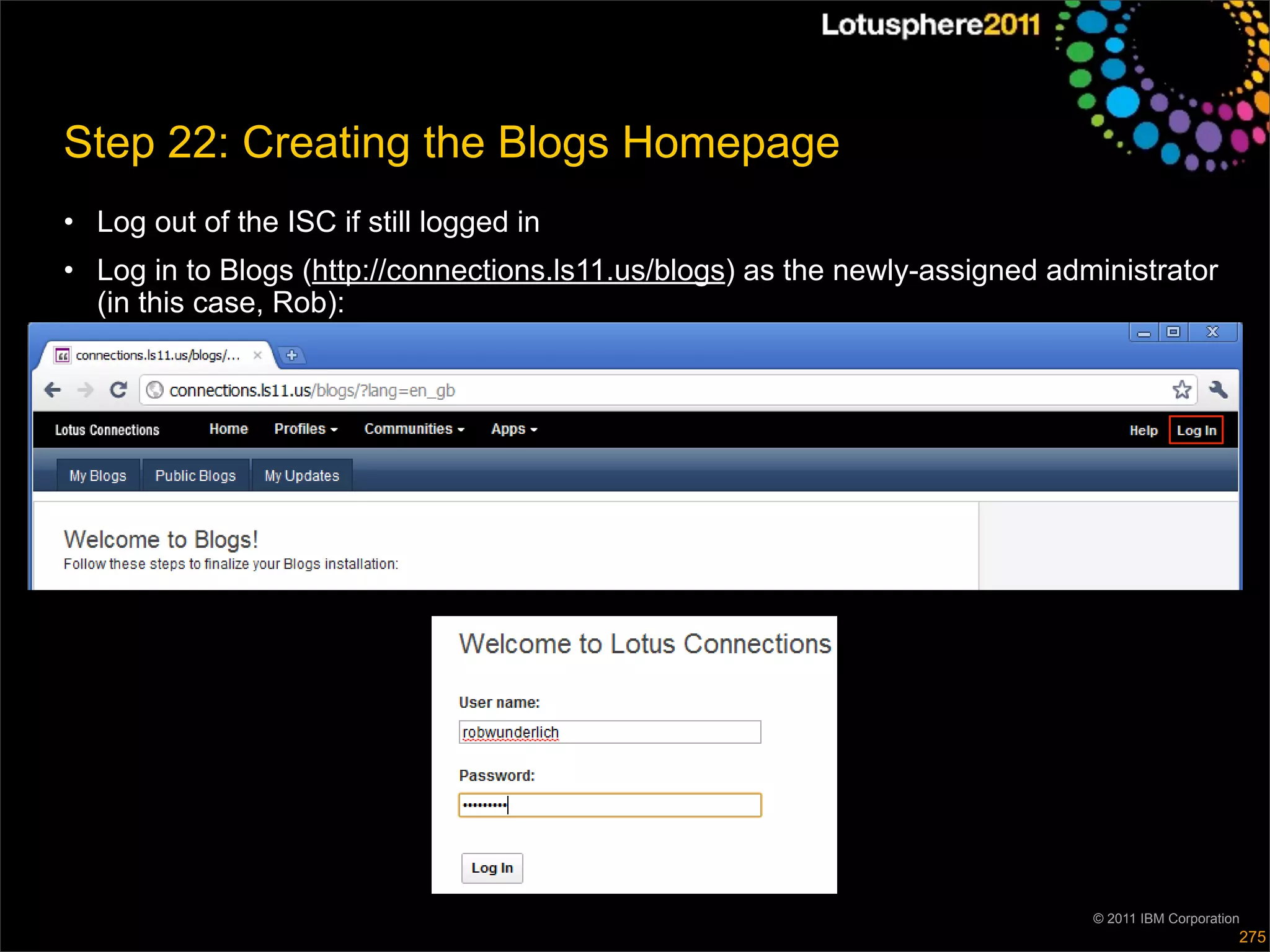 Step 22: Creating the Blogs Homepage
• Log out of the ISC if still logged in
• Log in to Blogs (http://connections.ls11.us/blogs) as the newly-assigned administrator
  (in this case, Rob):




                                                                              © 2011 IBM Corporation
                                                                                                   275
 