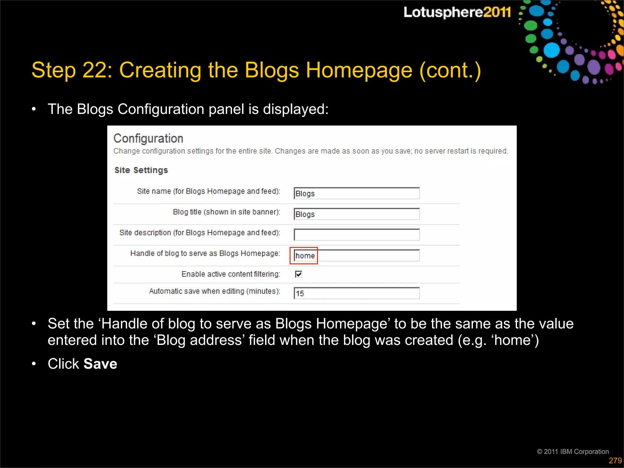 Step 22: Creating the Blogs Homepage (cont.)
• The Blogs Configuration panel is displayed:




• Set the ‘Handle of blog to serve as Blogs Homepage’ to be the same as the value
  entered into the ‘Blog address’ field when the blog was created (e.g. ‘home’)
• Click Save




                                                                           © 2011 IBM Corporation
                                                                                                279
 