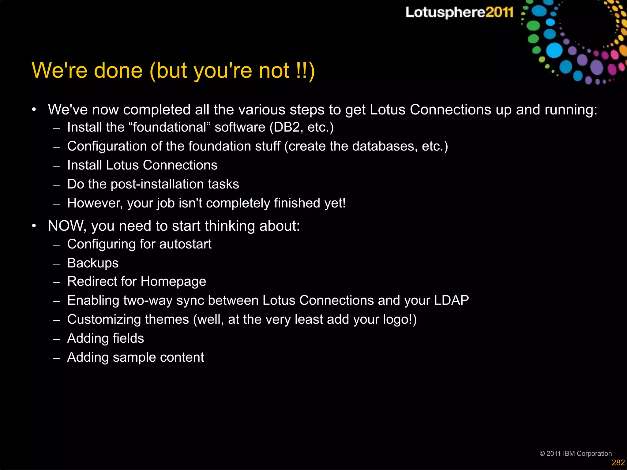 We're done (but you're not !!)
• We've now completed all the various steps to get Lotus Connections up and running:
   –   Install the “foundational” software (DB2, etc.)
   –   Configuration of the foundation stuff (create the databases, etc.)
   –   Install Lotus Connections
   –   Do the post-installation tasks
   –   However, your job isn't completely finished yet!
• NOW, you need to start thinking about:
   –   Configuring for autostart
   –   Backups
   –   Redirect for Homepage
   –   Enabling two-way sync between Lotus Connections and your LDAP
   –   Customizing themes (well, at the very least add your logo!)
   –   Adding fields
   –   Adding sample content




                                                                            © 2011 IBM Corporation
                                                                                                 282
 