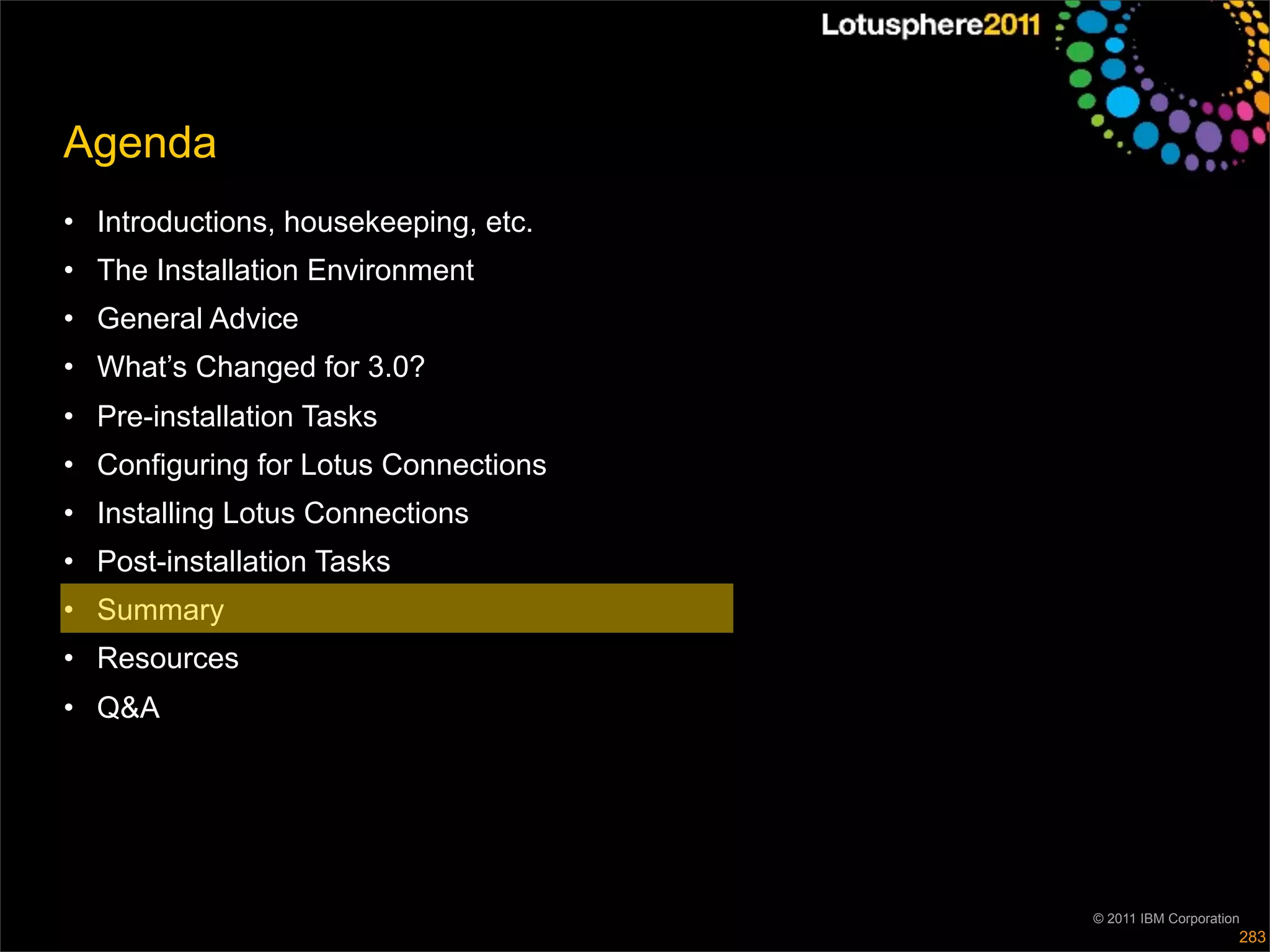Agenda
• Introductions, housekeeping, etc.
• The Installation Environment
• General Advice
• What’s Changed for 3.0?
• Pre-installation Tasks
• Configuring for Lotus Connections
• Installing Lotus Connections
• Post-installation Tasks
• Summary
• Resources
• Q&A




                                      © 2011 IBM Corporation
                                                           283
 