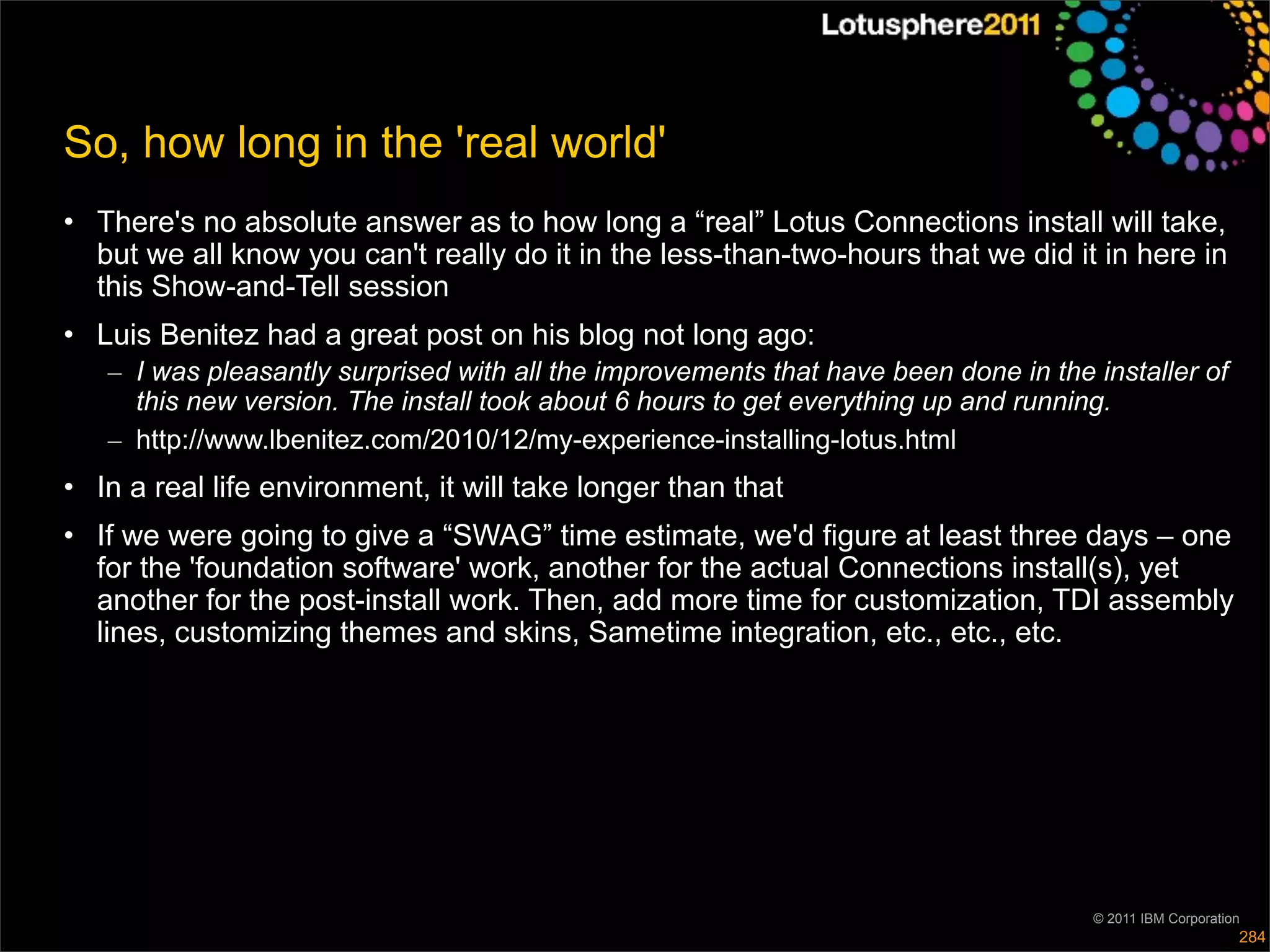 So, how long in the 'real world'
• There's no absolute answer as to how long a “real” Lotus Connections install will take,
  but we all know you can't really do it in the less-than-two-hours that we did it in here in
  this Show-and-Tell session
• Luis Benitez had a great post on his blog not long ago:
   – I was pleasantly surprised with all the improvements that have been done in the installer of
     this new version. The install took about 6 hours to get everything up and running.
   – http://www.lbenitez.com/2010/12/my-experience-installing-lotus.html
• In a real life environment, it will take longer than that
• If we were going to give a “SWAG” time estimate, we'd figure at least three days – one
  for the 'foundation software' work, another for the actual Connections install(s), yet
  another for the post-install work. Then, add more time for customization, TDI assembly
  lines, customizing themes and skins, Sametime integration, etc., etc., etc.




                                                                                     © 2011 IBM Corporation
                                                                                                          284
 