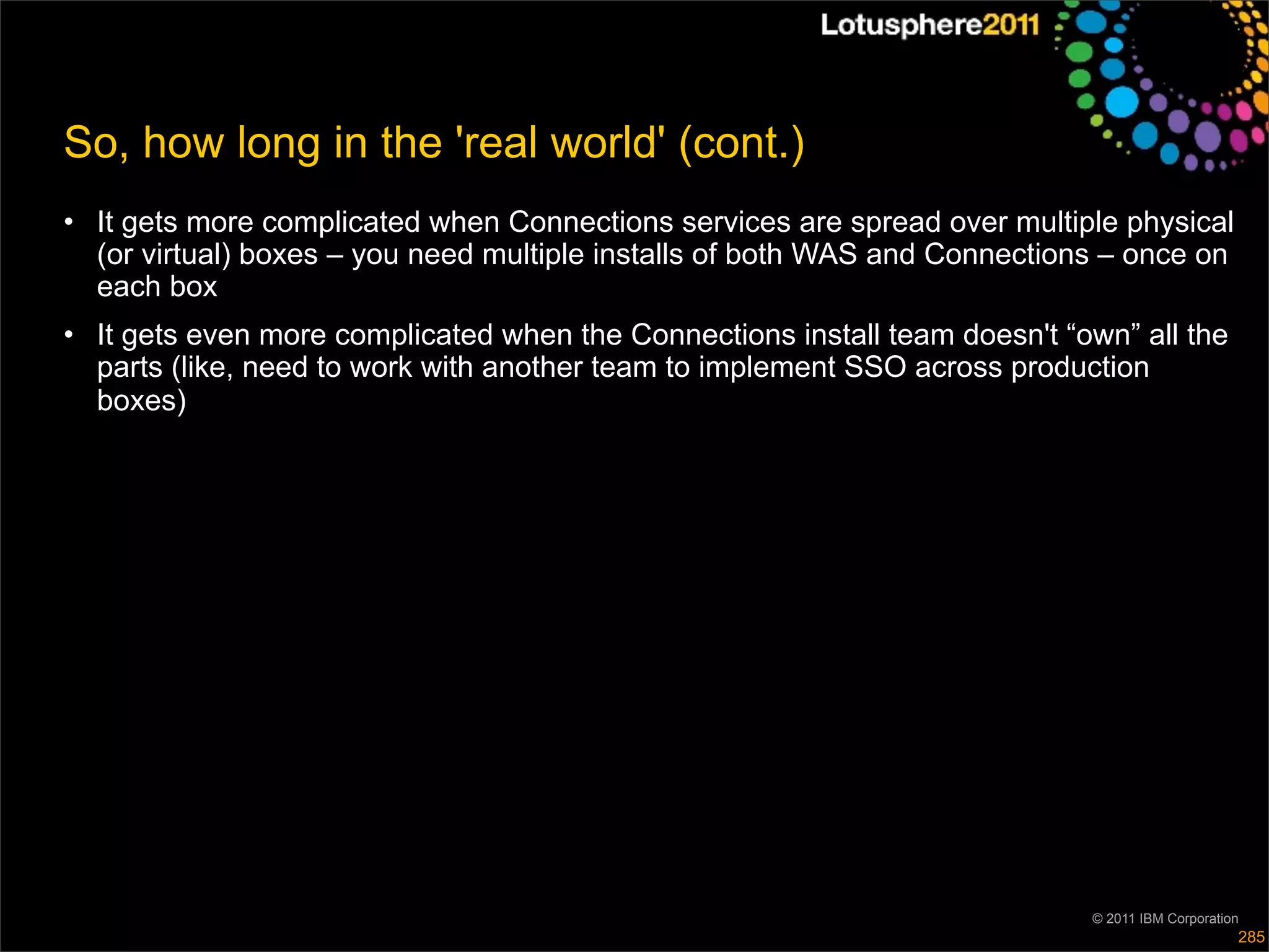 So, how long in the 'real world' (cont.)
• It gets more complicated when Connections services are spread over multiple physical
  (or virtual) boxes – you need multiple installs of both WAS and Connections – once on
  each box
• It gets even more complicated when the Connections install team doesn't “own” all the
  parts (like, need to work with another team to implement SSO across production
  boxes)




                                                                            © 2011 IBM Corporation
                                                                                                 285
 