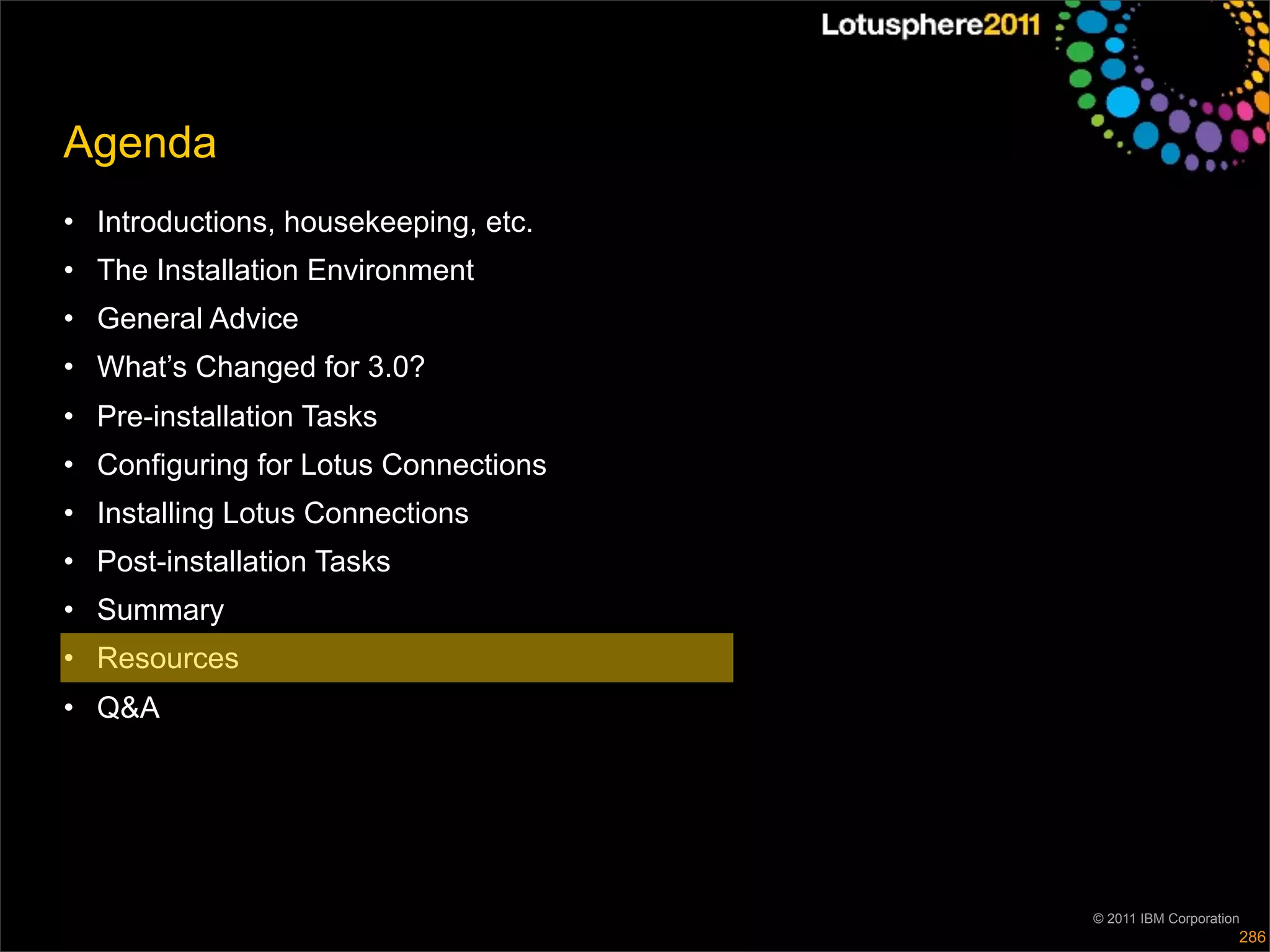 Agenda
• Introductions, housekeeping, etc.
• The Installation Environment
• General Advice
• What’s Changed for 3.0?
• Pre-installation Tasks
• Configuring for Lotus Connections
• Installing Lotus Connections
• Post-installation Tasks
• Summary
• Resources
• Q&A




                                      © 2011 IBM Corporation
                                                           286
 