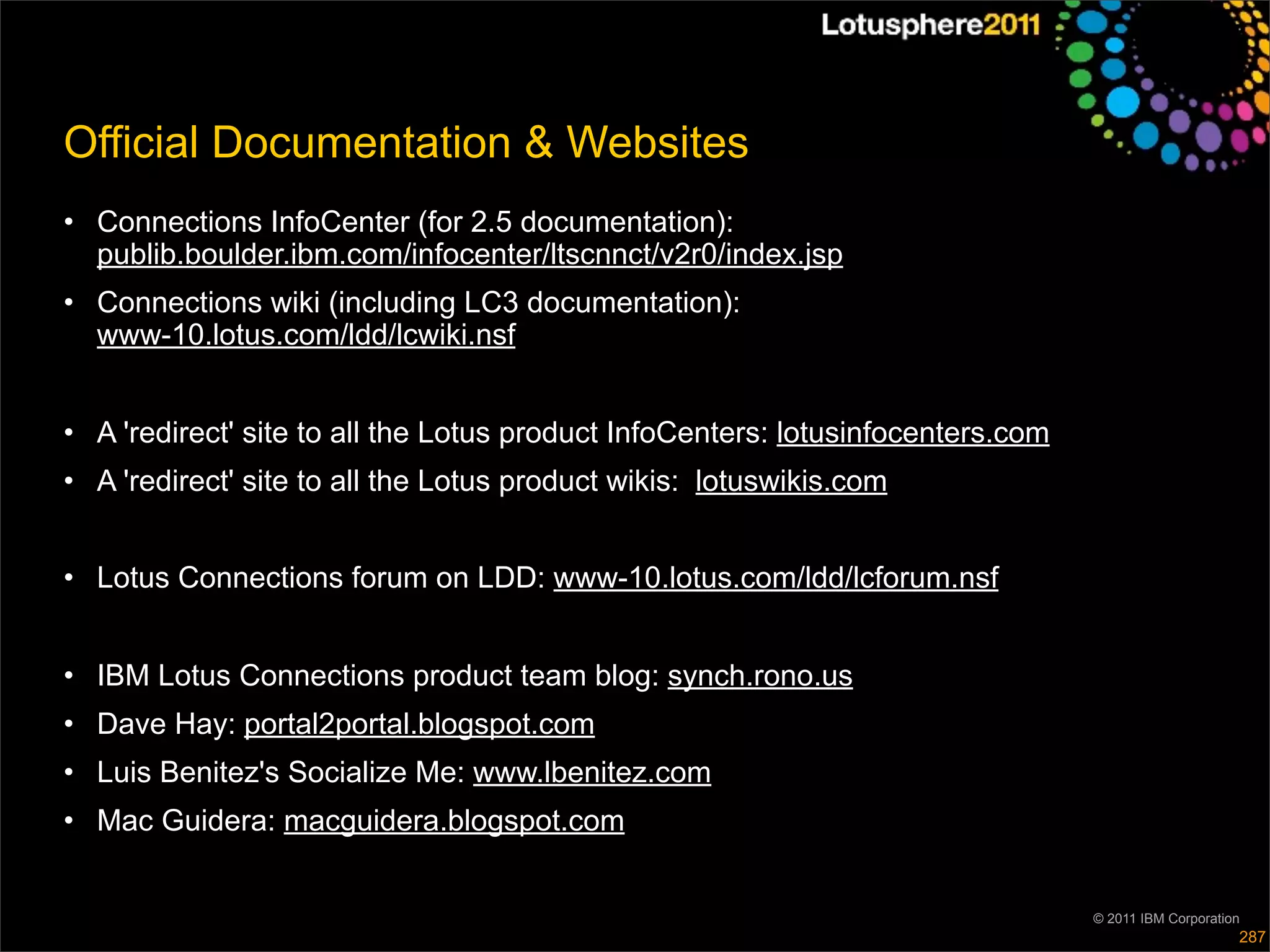 Official Documentation & Websites
• Connections InfoCenter (for 2.5 documentation):
  publib.boulder.ibm.com/infocenter/ltscnnct/v2r0/index.jsp
• Connections wiki (including LC3 documentation):
  www-10.lotus.com/ldd/lcwiki.nsf


• A 'redirect' site to all the Lotus product InfoCenters: lotusinfocenters.com
• A 'redirect' site to all the Lotus product wikis: lotuswikis.com


• Lotus Connections forum on LDD: www-10.lotus.com/ldd/lcforum.nsf


• IBM Lotus Connections product team blog: synch.rono.us
• Dave Hay: portal2portal.blogspot.com
• Luis Benitez's Socialize Me: www.lbenitez.com
• Mac Guidera: macguidera.blogspot.com


                                                                                 © 2011 IBM Corporation
                                                                                                      287
 