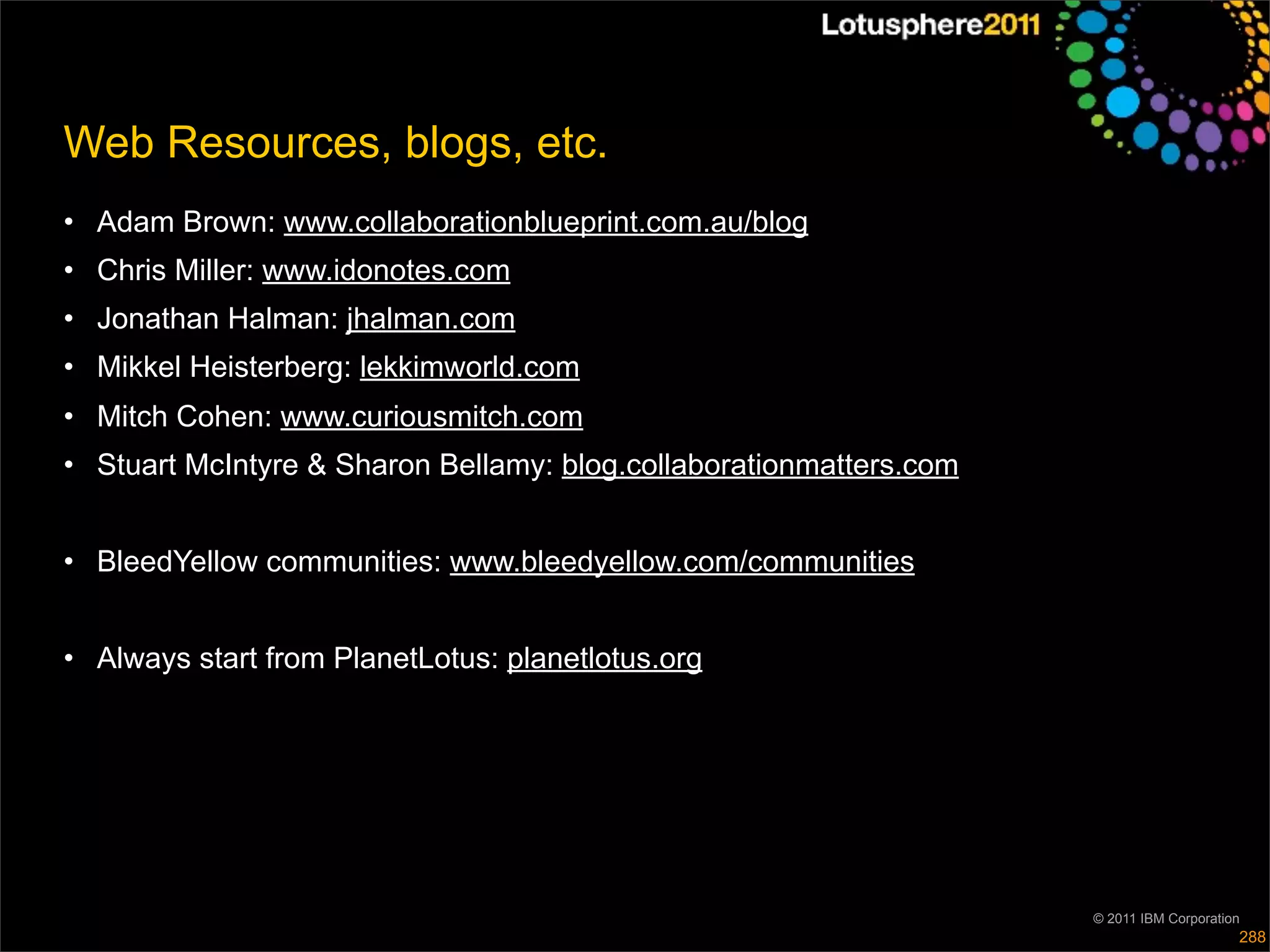 Web Resources, blogs, etc.
• Adam Brown: www.collaborationblueprint.com.au/blog
• Chris Miller: www.idonotes.com
• Jonathan Halman: jhalman.com
• Mikkel Heisterberg: lekkimworld.com
• Mitch Cohen: www.curiousmitch.com
• Stuart McIntyre & Sharon Bellamy: blog.collaborationmatters.com


• BleedYellow communities: www.bleedyellow.com/communities


• Always start from PlanetLotus: planetlotus.org




                                                                    © 2011 IBM Corporation
                                                                                         288
 