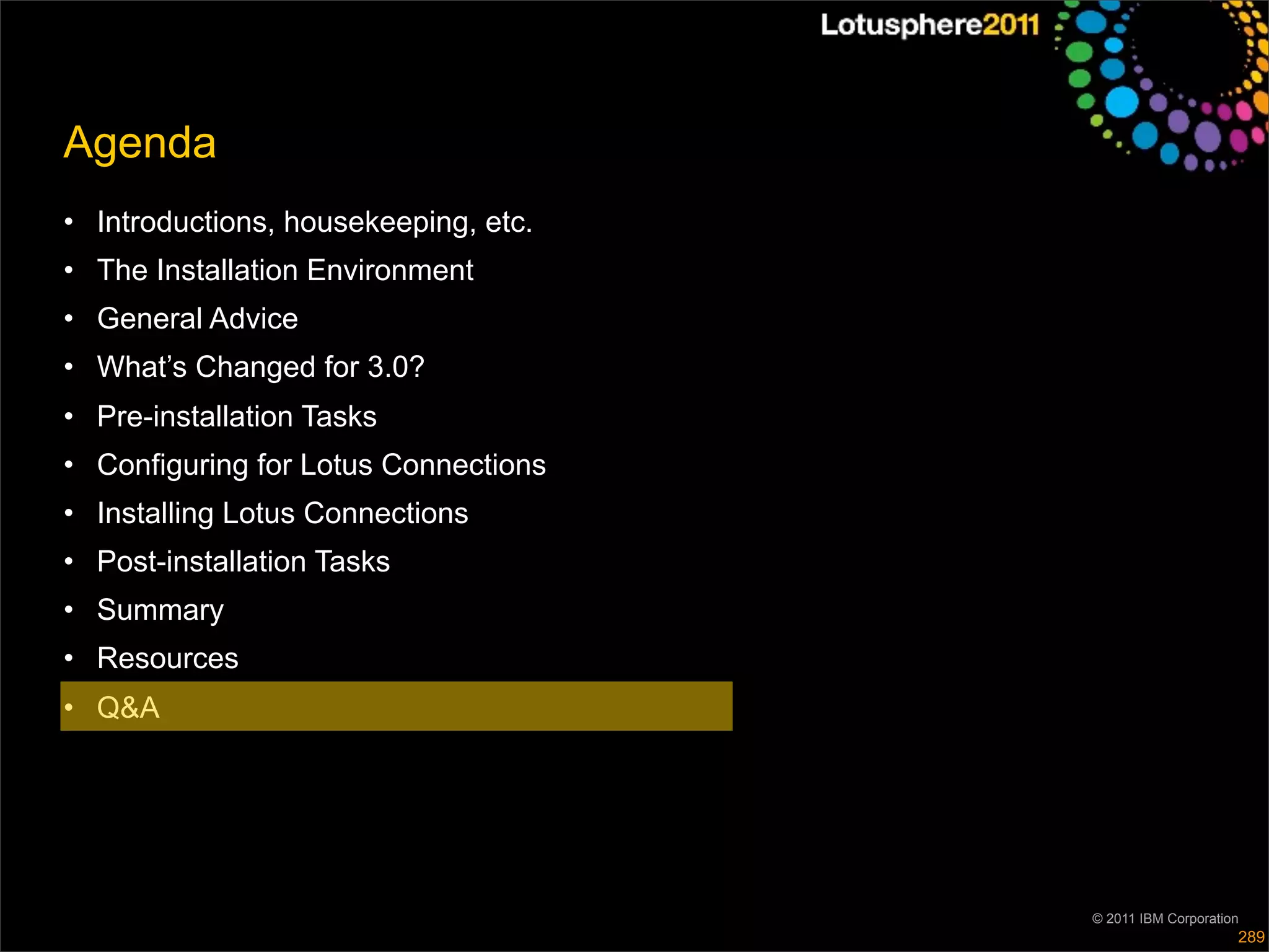 Agenda
• Introductions, housekeeping, etc.
• The Installation Environment
• General Advice
• What’s Changed for 3.0?
• Pre-installation Tasks
• Configuring for Lotus Connections
• Installing Lotus Connections
• Post-installation Tasks
• Summary
• Resources
• Q&A




                                      © 2011 IBM Corporation
                                                           289
 