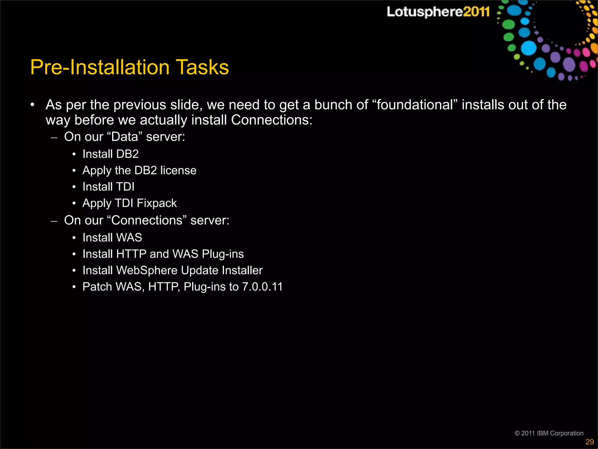 Pre-Installation Tasks
• As per the previous slide, we need to get a bunch of “foundational” installs out of the
  way before we actually install Connections:
   – On our “Data” server:
      •   Install DB2
      •   Apply the DB2 license
      •   Install TDI
      •   Apply TDI Fixpack
   – On our “Connections” server:
      •   Install WAS
      •   Install HTTP and WAS Plug-ins
      •   Install WebSphere Update Installer
      •   Patch WAS, HTTP, Plug-ins to 7.0.0.11




                                                                                © 2011 IBM Corporation
                                                                                                         29
 