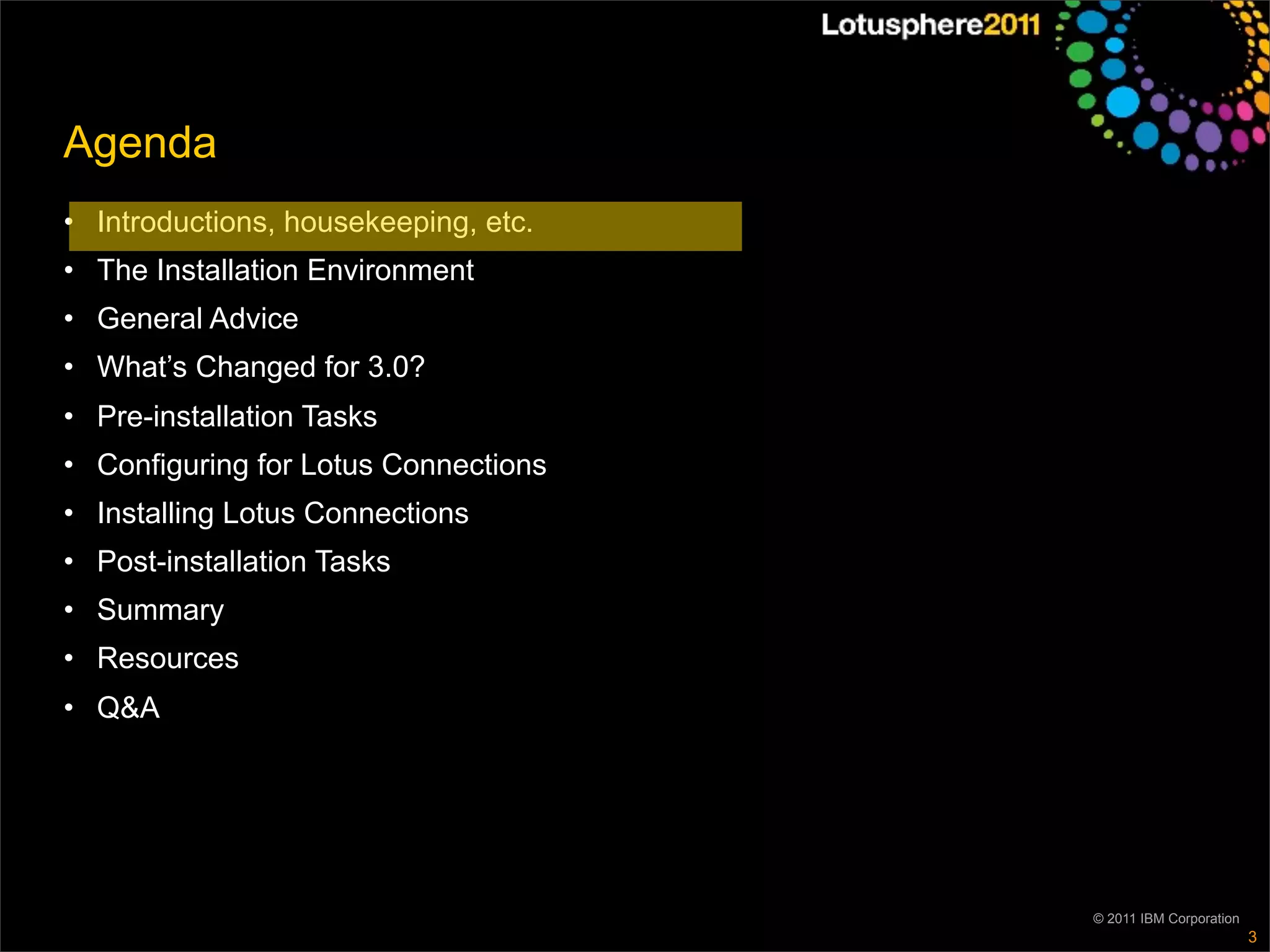 Agenda
• Introductions, housekeeping, etc.
• The Installation Environment
• General Advice
• What’s Changed for 3.0?
• Pre-installation Tasks
• Configuring for Lotus Connections
• Installing Lotus Connections
• Post-installation Tasks
• Summary
• Resources
• Q&A




                                      © 2011 IBM Corporation
                                                               3
 