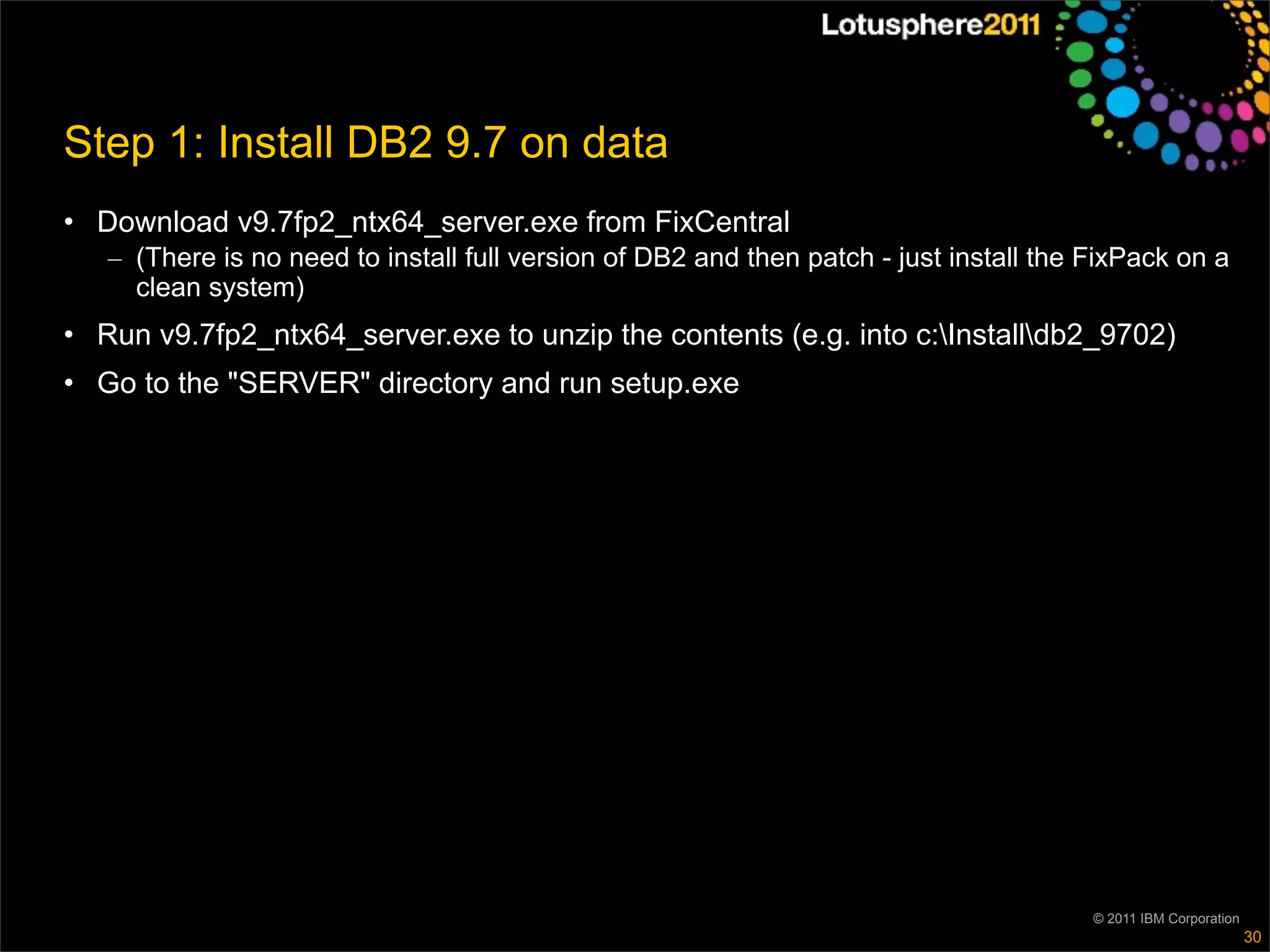 Step 1: Install DB2 9.7 on data
• Download v9.7fp2_ntx64_server.exe from FixCentral
   – (There is no need to install full version of DB2 and then patch - just install the FixPack on a
     clean system)
• Run v9.7fp2_ntx64_server.exe to unzip the contents (e.g. into c:Installdb2_9702)
• Go to the "SERVER" directory and run setup.exe




                                                                                        © 2011 IBM Corporation
                                                                                                                 30
 