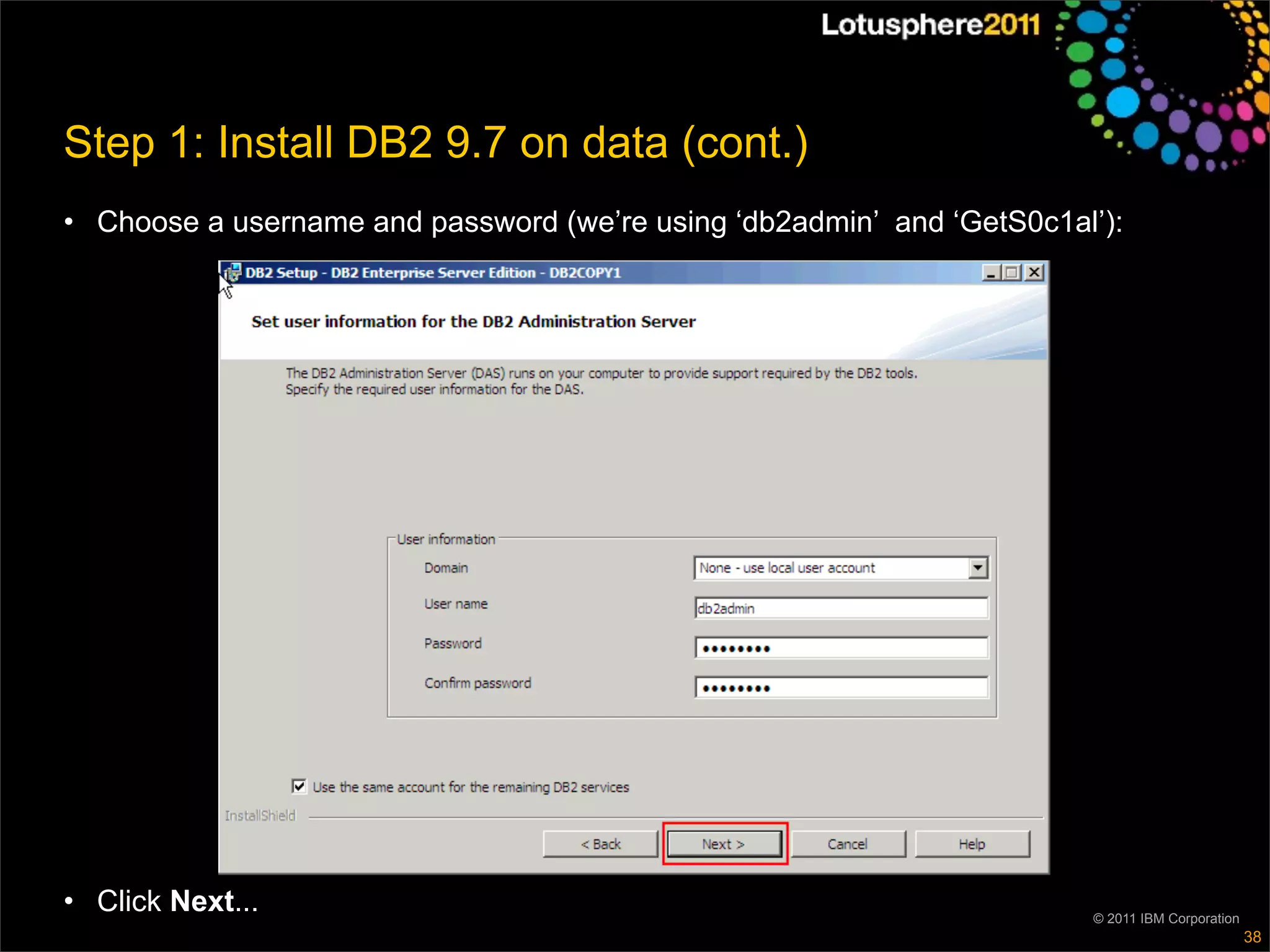 Step 1: Install DB2 9.7 on data (cont.)
• Choose a username and password (we’re using ‘db2admin’ and ‘GetS0c1al’):




• Click Next...                                                        © 2011 IBM Corporation
                                                                                                38
 