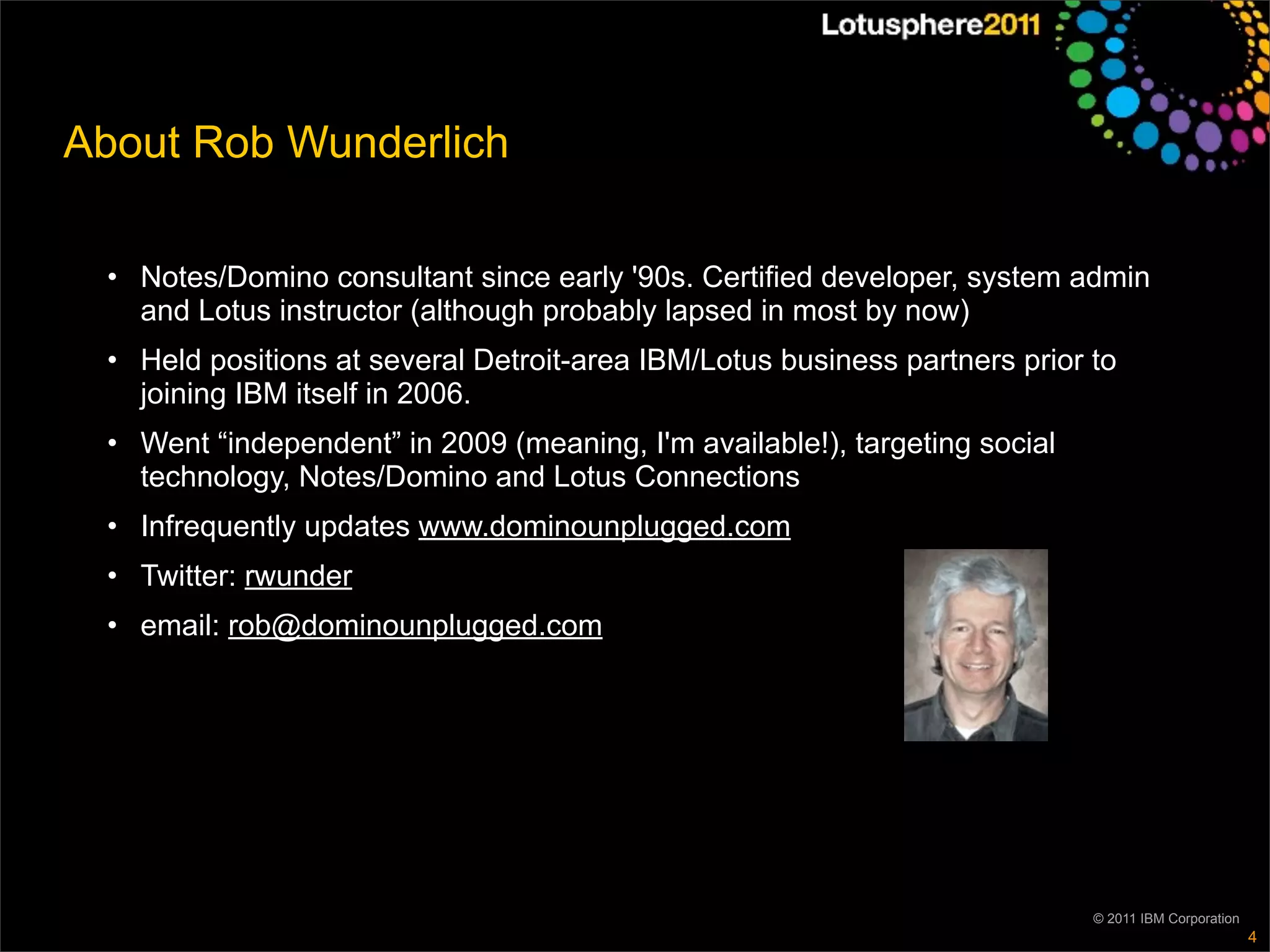 About Rob Wunderlich

 • Notes/Domino consultant since early '90s. Certified developer, system admin
   and Lotus instructor (although probably lapsed in most by now)
 • Held positions at several Detroit-area IBM/Lotus business partners prior to
   joining IBM itself in 2006.
 • Went “independent” in 2009 (meaning, I'm available!), targeting social
   technology, Notes/Domino and Lotus Connections
 • Infrequently updates www.dominounplugged.com
 • Twitter: rwunder
 • email: rob@dominounplugged.com




                                                                            © 2011 IBM Corporation
                                                                                                     4
 