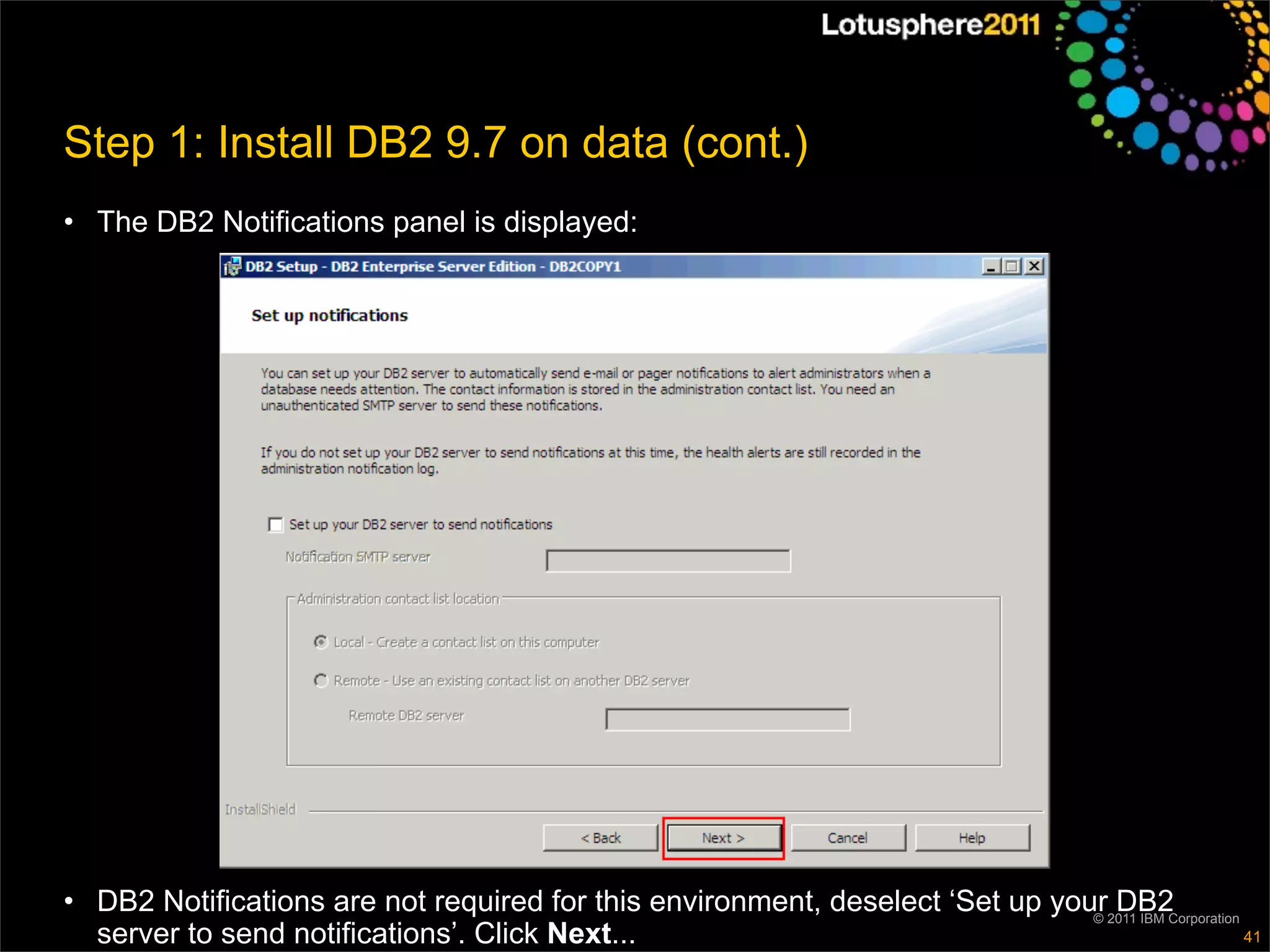 Step 1: Install DB2 9.7 on data (cont.)
• The DB2 Notifications panel is displayed:




• DB2 Notifications are not required for this environment, deselect ‘Set up your2011 IBM Corporation
                                                                               ©
                                                                                 DB2
  server to send notifications’. Click Next...                                                       41
 