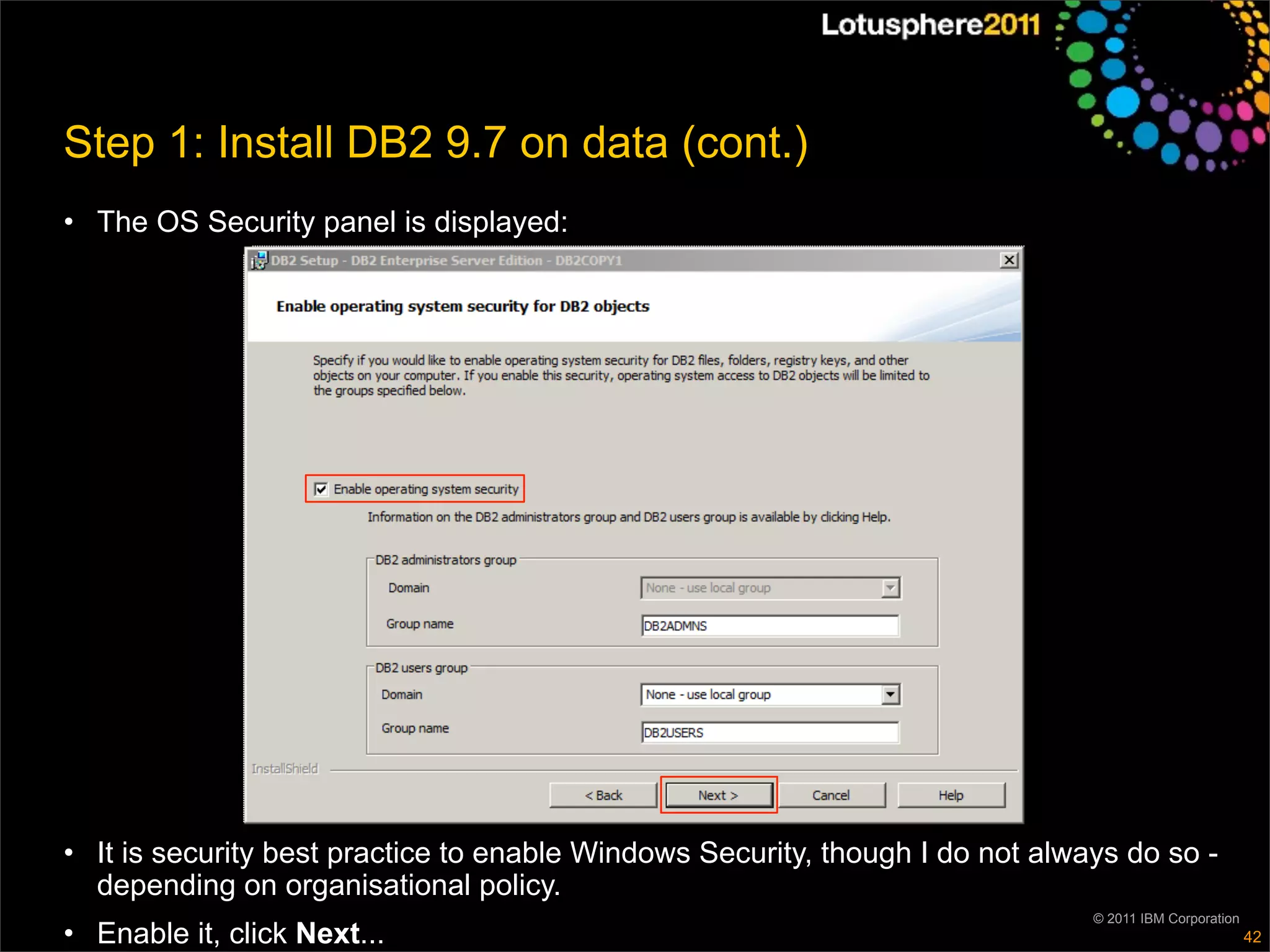 Step 1: Install DB2 9.7 on data (cont.)
• The OS Security panel is displayed:




• It is security best practice to enable Windows Security, though I do not always do so -
  depending on organisational policy.
                                                                               © 2011 IBM Corporation
• Enable it, click Next...                                                                              42
 
