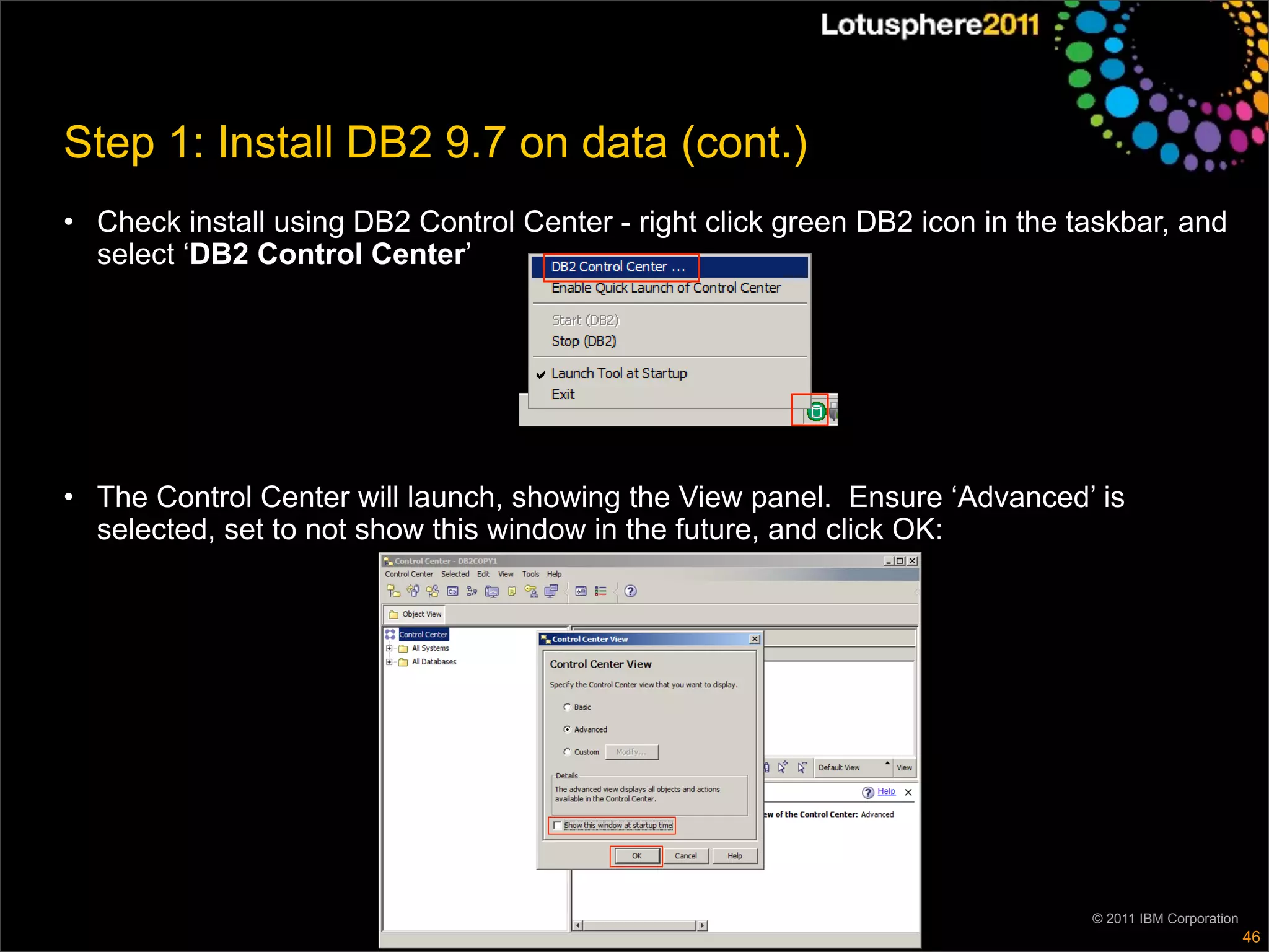 Step 1: Install DB2 9.7 on data (cont.)
• Check install using DB2 Control Center - right click green DB2 icon in the taskbar, and
  select ‘DB2 Control Center’




• The Control Center will launch, showing the View panel. Ensure ‘Advanced’ is
  selected, set to not show this window in the future, and click OK:




                                                                              © 2011 IBM Corporation
                                                                                                       46
 