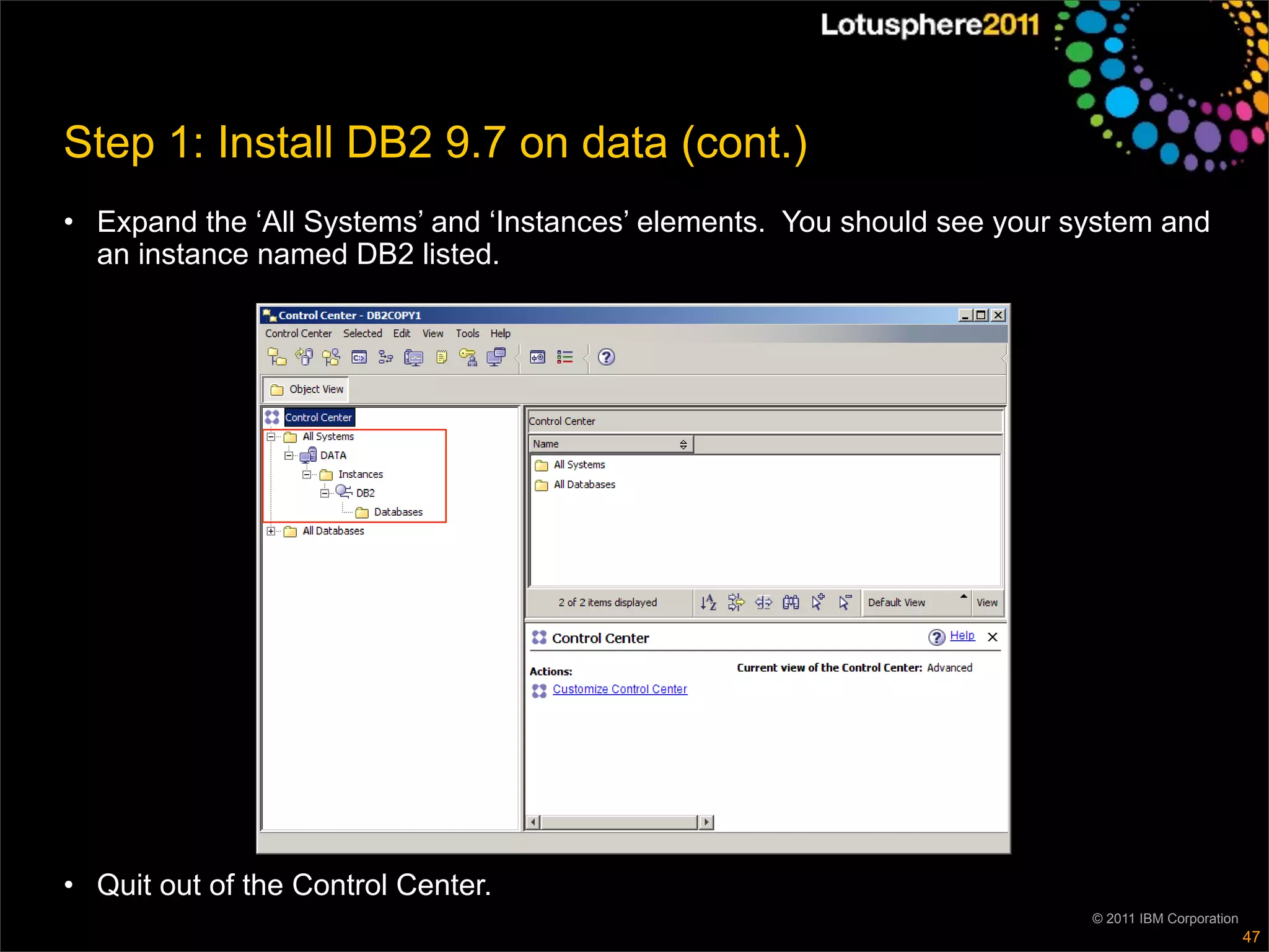 Step 1: Install DB2 9.7 on data (cont.)
• Expand the ‘All Systems’ and ‘Instances’ elements. You should see your system and
  an instance named DB2 listed.




• Quit out of the Control Center.
                                                                          © 2011 IBM Corporation
                                                                                                   47
 