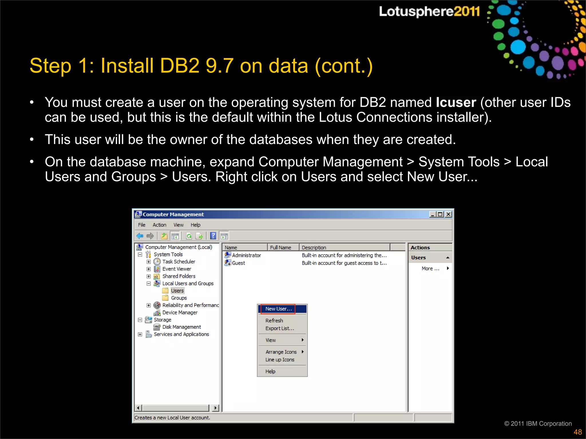 Step 1: Install DB2 9.7 on data (cont.)
• You must create a user on the operating system for DB2 named lcuser (other user IDs
  can be used, but this is the default within the Lotus Connections installer).
• This user will be the owner of the databases when they are created.
• On the database machine, expand Computer Management > System Tools > Local
  Users and Groups > Users. Right click on Users and select New User...




                                                                          © 2011 IBM Corporation
                                                                                                   48
 