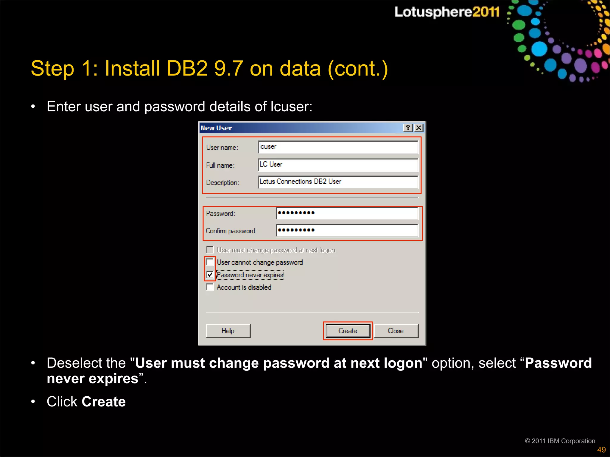 Step 1: Install DB2 9.7 on data (cont.)
• Enter user and password details of lcuser:




• Deselect the "User must change password at next logon" option, select “Password
  never expires”.
• Click Create

                                                                       © 2011 IBM Corporation
                                                                                                49
 